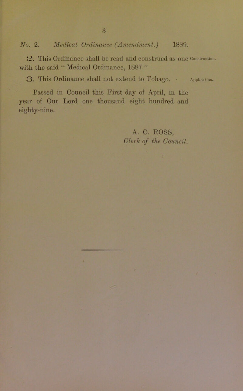 No. 2. Medical Ordinance (Amendment.) 1889. This Ordinance shall be read and construed as one Construction. \^dth the said “ Medical Ordinance, 1887.” 3. This Ordinance shall not extend to Tobago. • Application. Passed in Council this First day of April, in the year of Our Lord one thousand eight hundred and eighty-nine. A. C. BOSS, Clerlx of the Council. i