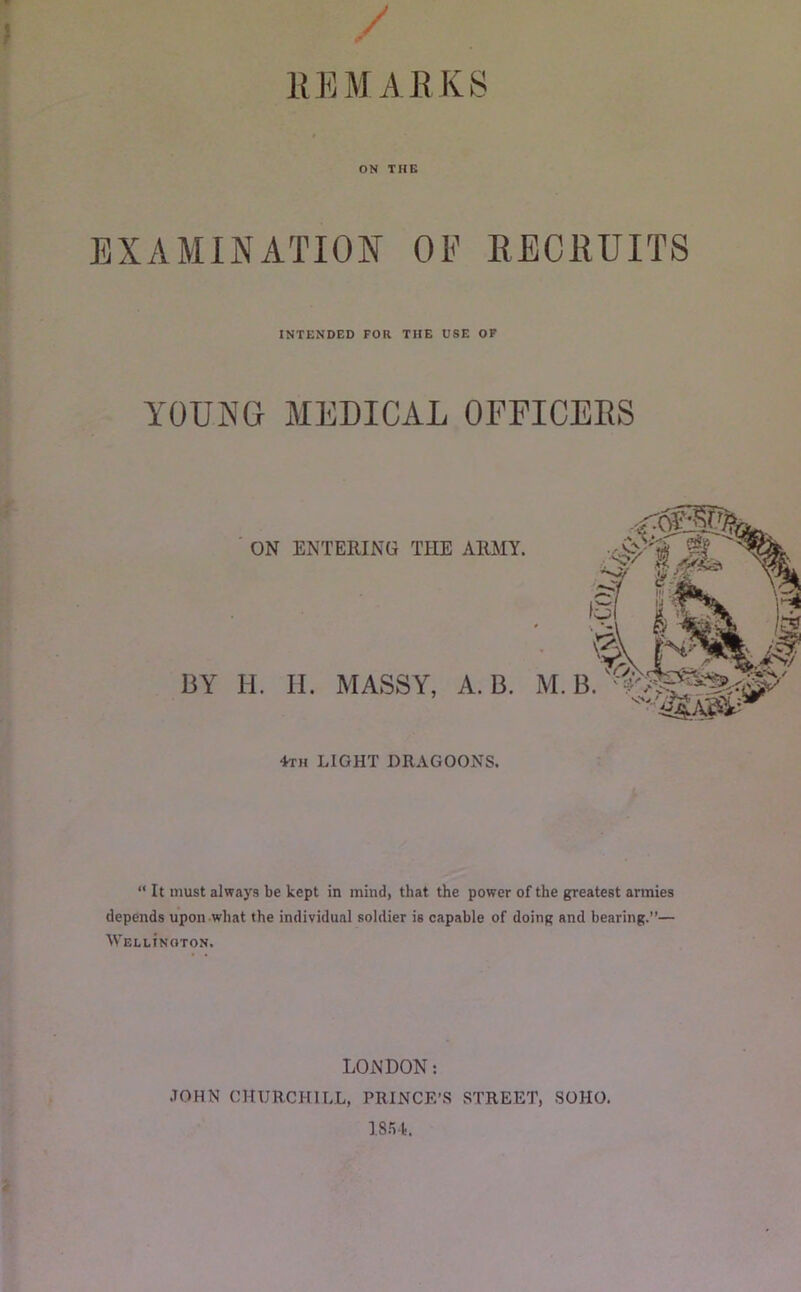 f / llEMAEKS ON THE EXAMINATION OE RECRUITS INTENDED FOR THE USE OF YOUiNG MEDICAL OFEICEES BY ON ENTERING THE ARMY. li. II. MASSY, A. B. 4th light dragoons. “ It must always be kept in mind, that the power of the greatest armies depends upon what the individual soldier is capable of doing and bearing.”— Wellinoton, LONDON; .TOHN CHURCHILL, PRINCE’S STREET, SOHO. IS-AI.