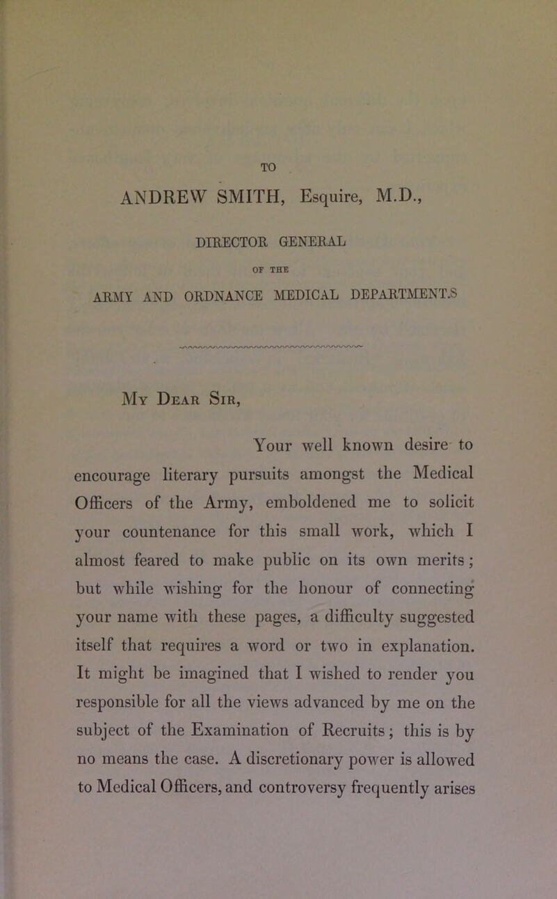 TO ANDREW SMITH, Esquire, M.D., DIKECTOR GENERAL OF THE ARJilY AND ORDNANCE MEDICAL DEPARTMENT.S My Dear Sir, Your well known desire- to encourage literary pursuits amongst the Medical Officers of the Army, emboldened me to solicit your countenance for this small work, which I almost feared to make public on its own merits; but while wishino; for the honour of connecting: your name with these pages, a difficulty suggested itself that requires a word or two in explanation. It might be imagined that I wished to render you responsible for all the views advanced by me on the subject of the Examination of Recruits; this is by no means the case. A discretionary power is allowed to Medical Officers, and controversy frequently arises
