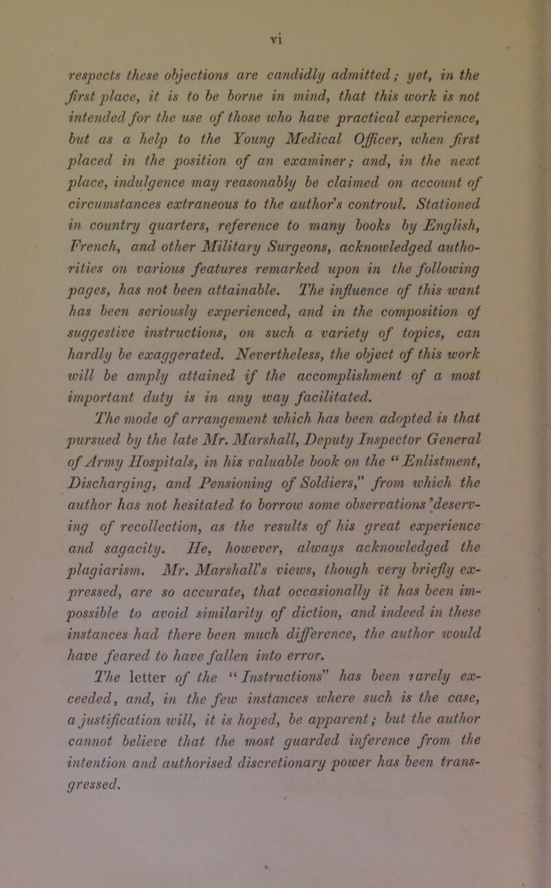 respects these objections are candidly admitted; yet, in the Jirst place, it is to he borne in mind, that this xoorh is not intended for the use of those who have practical experience, hut as a help to the Young Medical Officer, when first placed in the position of an examiner; and, in the next place, indulgence may reasonably ho claimed on account of circumstances extraneous to the author s controul. Stationed in country quarters, reference to many books by English, French, and other Military Surgeons, acknowledged autho- rities on various features remarked upon in the following pages, has not been attainable. The influence of this want has been seriously experienced, and in the composition oj suggestive instructions, on such a variety of topics, can hardly be exaggerated. Nevertheless, the object of this work will he amply attained if the accomplishment of a most important duty is in any way facilitated. The mode of arrangement which has been adopted is that pursued by the late Mr. Marshall, Deputy Inspector General of Army Hosqntals, in his valuable hook on the “ Enlistment, Discharging, and Pensioning of Soldiers, from which the author has not hesitated to borrow some observations 'deserv- ing of recollection, as the results of his great experience and sagacity. He, however, always acknowledged the plagiarism. Mr. Marshall's views, though very briefly ex- pressed, are so accurate, that occasionally it has been im- possible to avoid similarity of diction, and indeed in these instances had there been much difference, the author would have feared to have fallen into error. The letter of the '' Instructions has been rarely ex- ceeded, and, in the few instances where such is the case, a justification will, it is hoped, be apparent; but the author cannot believe that the most guarded inference from the intention and authorised discretionary power has been trans- gressed.