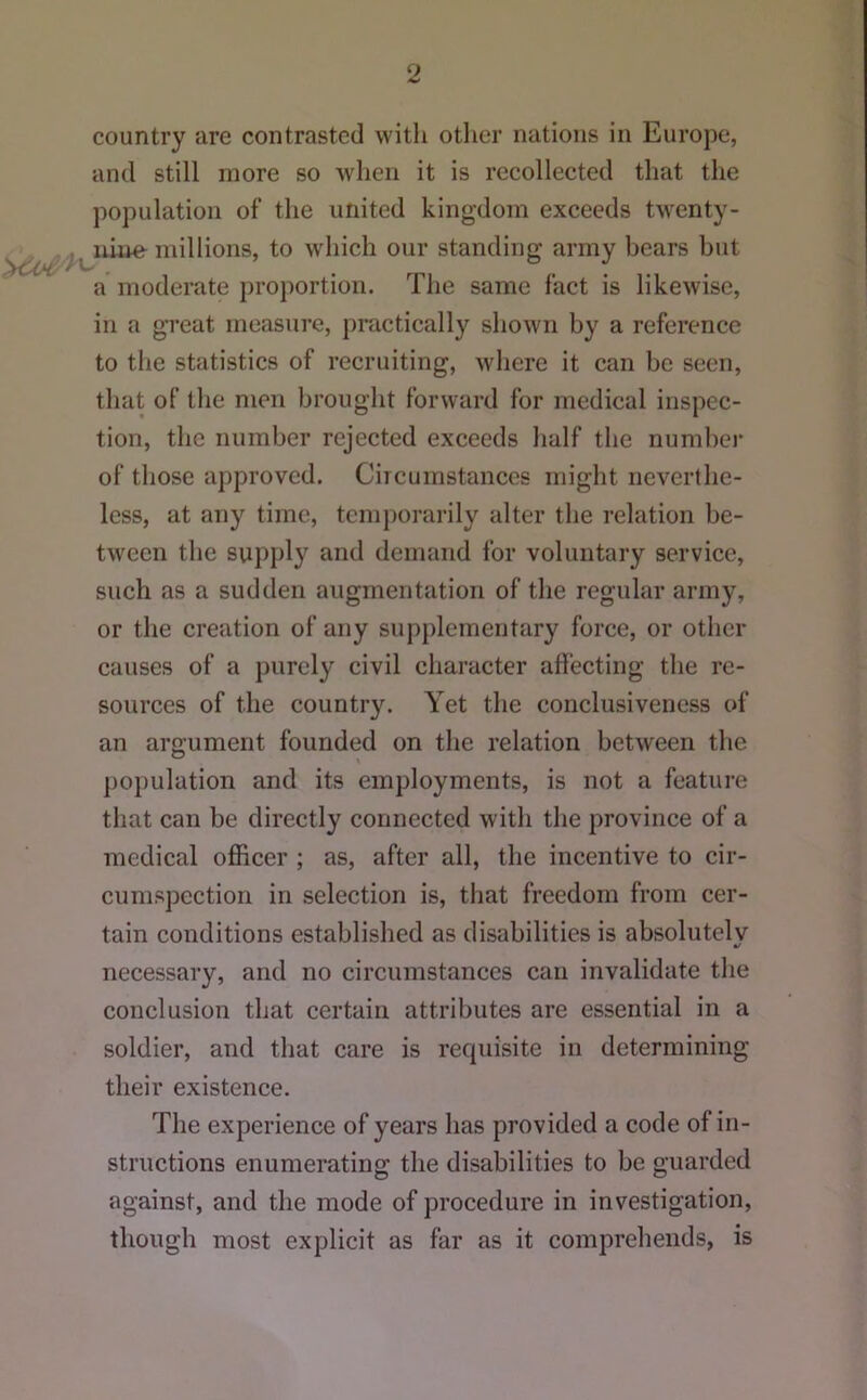 country are contrasted witli other nations in Europe, and still more so wlien it is recollected that the population of the united kingdom exceeds twenty- millions, to which our standing army bears but a moderate proportion. The same fact is likewise, in a great measure, practically shown by a reference to the statistics of recruiting, where it can be seen, that of the men brought forward for medical inspec- tion, the number rejected exceeds half the number of those approved. Circumstances might neverthe- less, at any time, temporarily alter the relation be- tween the supply and demand for voluntary service, such as a sudden augmentation of the regular army, or the creation of any supplementary force, or other causes of a purely civil character affecting the re- sources of the country. Yet the conclusiveness of an argument founded on the relation between the po})ulation and its employments, is not a feature that can be directly connected with the province of a medical officer ; as, after all, the incentive to cir- cumspection in selection is, tliat freedom from cer- tain conditions established as disabilities is absolutelv •/ necessary, and no circumstances can invalidate the conclusion that certain attributes are essential in a soldier, and that care is requisite in determining their existence. The experience of years has provided a code of in- structions enumerating the disabilities to be guarded against, and the mode of procedure in investigation, though most explicit as far as it comprehends, is