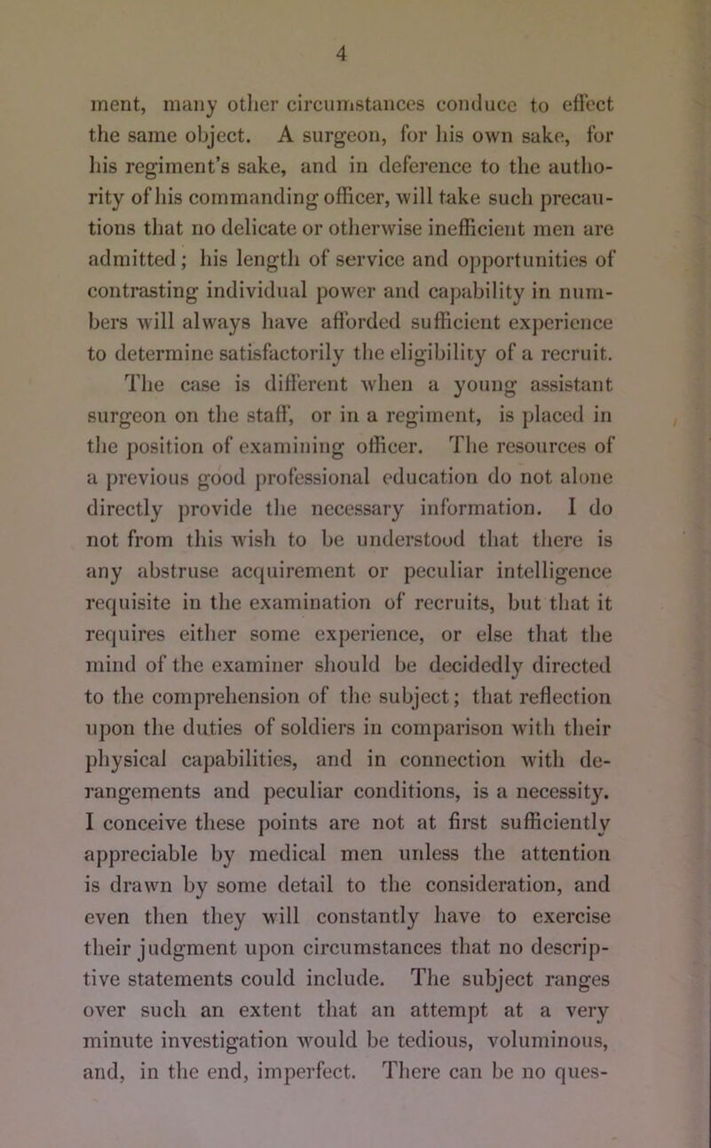 merit, many otlier circumstances conduce to etVcct the same object. A surgeon, for Iiis own sake, for liis regiment’s sake, and in defei'ence to the autho- rity of his commanding officer, will take such precau- tions that no delicate or otherwise inefficient men are admitted; his length of service and opportunities of contrasting individual power and cajiability in num- bers will always have afforded sufficient experience to determine satisfactoi’ily the eligibility of a recruit. The case is different when a young assistant surgeon on the staff’, or in a regiment, is placed in the position of examining officer. The resources of a })revious good jirofessional education do not alone directly provide the necessary information. 1 do not from this wish to be understood that there is any abstruse aetjuirement or peculiar intelligence rerpiisite in the examination of recruits, but that it requires either some experience, or else that the mind of the examiner should be decidedly directed to the comprehension of the subject; that reffection upon the duties of soldiers in comparison with their physical capabilities, and in connection with de- rangements and peculiar conditions, is a necessity. I conceive these points are not at first sufficiently appreciable by medical men unless the attention is drawn by some detail to the consideration, and even then they will constantly have to exercise their judgment upon circumstances that no descrip- tive statements could include. The subject ranges over such an extent that an attempt at a very minute investigation would be tedious, voluminous, and, in the end, imperfect. There can be no ques-