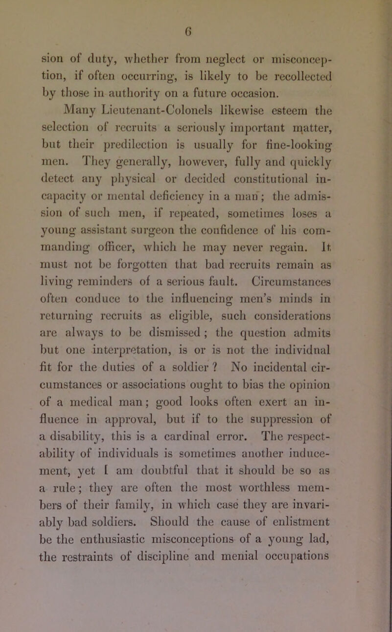 G sioii of duty, whether from neglect or misconcej)- tion, if often occurring, is likely to be recollected by those in authority on a future occasion. Many Lieutenant-Colonels likewise esteem the selection of recruits a seriously important m^atter, but their predilection is usually for fine-looking men. They generally, however, fully and rpiickly detect any physical or decided constitutional in- capacity or mental deficiency in a man; the admis- sion of such men, if repeated, sometimes loses a young assistant surgeon the confidence of his com- manding officer, which he may never regain. It must not be forgotten that bad recruits remain as living reminders of a serious fault. Circumstances often conduce to the influencing men’s minds in returning recruits as eligible, such considerations are always to be dismissed ; the question admits but one interpretation, is or is not the individual fit for the duties of a soldier ? No incidental cir- cumstances or associations ought to bias the opinion of a medical man; good looks often exert an in- fluence in approval, but if to the suppression of a disability, this is a cardinal error. The respect- ability of individuals is sometimes another induce- ment, yet [ am doubtful that it should be so as a rule; they are often the most worthless mem- bers of their family, in which case they are invari- ably bad soldiers. Should the cause of enlistment be the enthusiastic misconceptions of a young lad, the restraints of discipline and menial occupations