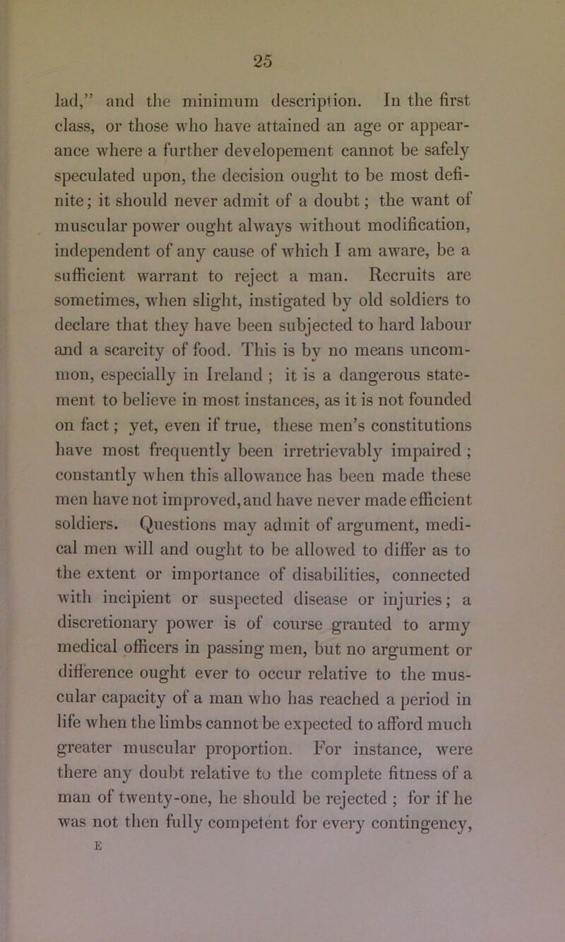 lad,” and tlie minimum description. In the first class, or those who have attained an age or appear- ance where a further dev elopement cannot be safely speculated upon, the decision ought to be most defi- nite; it should never admit of a doubt; the want of muscular power ought always without modification, independent of any cause of which I am aware, be a sufiicient warrant to reject a man. Recruits arc sometimes, when slight, instigated by old soldiers to declare that they have been subjected to hard labour and a scarcity of food. This is by no means uncom- mon, especially in Ireland ; it is a dangerous state- ment to believe in most instances, as it is not founded on fact; yet, even if true, tliese men’s constitutions have most frequently been irretrievably impaired ; constantly when this allowance has been made these men have not improved, and have never made efficient soldiers. Questions may admit of argument, medi- cal men will and ought to be allowed to differ as to the extent or importance of disabilities, connected with incipient or suspected disease or injuries; a discretionary power is of course granted to army medical officers in passing men, but no argument or difference ought ever to occur relative to the mus- cular capacity of a man who has reached a period in life when the limbs cannot be expected to afford much greater muscular proportion. For instance, were there any dou))t relative to the complete fitness of a man of twenty-one, he should be rejected ; for if he was not then fully competent for every contingency, E