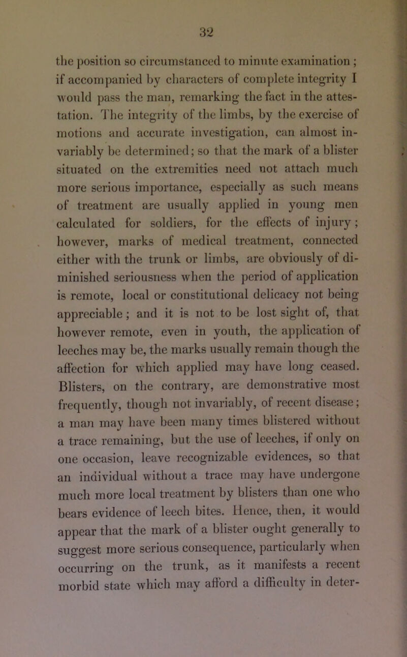 tlie position so circumstanced to minute examination ; if accompanied by characters of complete integrity I M ould pass the man, remarking the fact in the attes- tation. J'lie integrity of the limbs, by tlie exercise of motions and accurate investigation, can almost in- variably be determined; so that tlie mark of a blister situated on the extremities need not attadi much more serious importance, especially as such means of treatment are usually applied in young men calculated for soldiers, for the effects of injury; however, marks of medical treatment, connected either with the trunk or limbs, are obviously of di- minished seriousness when tlie period of application is remote, local or constitutional delicacy not being appreciable; and it is not to be lost sight of, that however remote, even in youth, the ajijdication of leeches may be, the marks usually remain though the affection for Mdiich applied may have long ceased. Blisters, on the contrary, are demonstrative most frecpiently, though not invariably, of recent disease; a man may have been many times blistered without a trace remaining, but the use of leeches, if only on one occasion, leave recognizable evidences, so that an individual without a trace may have undergone much more local treatment by blisters than one Mdio bears evidence of leech bites. Hence, then, it would appear that the mark of a blister ought generally to suggest more serious consequence, particularly when occurring on the trunk, as it manifests a recent morbid state which may afford a difhciilty in detei-