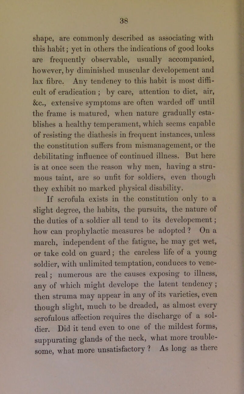 shape, are commonly described as associating with this habit; yet in others the indications of good looks are frequently observable, usually accompanied, however, by diminished muscular developement and lax fibre. Any tendeney to this habit is most diffi- cult of eradication ; by care, attention to diet, air, &c., extensive symptoms are often warded off until the frame is matured, when nature gradually esta- blishes a healthy temperament, which seems capable of resisting the diathesis in frequent instances, unless the constitution suffers from mismanagement, or the debilitating influence of continued illness. But here is at once seen the reason why men, having a stru- mous taint, are so unfit for soldiers, even though they exhibit no marked physical disability. If scrofula exists in the constitution only to a slight degree, the habits, the pursuits, the nature of the duties of a soldier all tend to its developement; how can prophylactic measures be adopted ? On a march, independent of the fatigue, he may get wet, or take cold on guard; the careless life of a young soldier, with unlimited temptation, conduces to vene- real ; numerous are the causes exposing to illness, any of which might develope the latent tendency ; then struma may appear in any of its varieties, even though slight, much to be dreaded, as almost every scrofulous affection requires the discharge of a sol- dier. Did it tend even to one of the mildest forms, suppurating glands of the neck, what more trouble- some, what more unsatisfactory ? As long as there