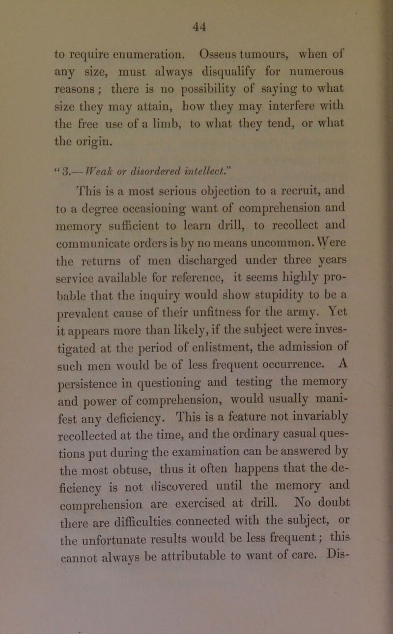 to require enumeration. Osseus tumours, when of any size, must always disqualify for numerous reasons ; there is no possibility of saying to what size they may attain, how they may interfere with the free use of a limb, to what they tend, or what the origin. “ 3.— JVeak or disordered intellect. This is a most serious objection to a recruit, and to a degree occasioning want of comprehension and memory sufficient to learn drill, to recollect and communicate orders is by no means uncommon. Were the returns of men discharged under three years service available for reference, it seems highly pro- bable that the inquiry would show stupidity to be a })revalent cause of their unfitness for the army. Yet it appears more than likely, if the subject were inves- tigated at the period of enlistment, the admission of such men would be of less frequent occurrence. A persistence in questioning and testing the memory and power of comprehension, would usually mani- fest any deficiency. This is a feature not invariably recollected at the time, and the ordinary casual ques- tions put during the examination can be answered by the most obtuse, thus it often happens that the4e- ficiency is not discovered until the memory and comprehension are exercised at drill. No doubt there are difficulties connected with the subject, or the unfortunate results would be less frequent; this cannot alw'ays be attributable to want of care. Dis-