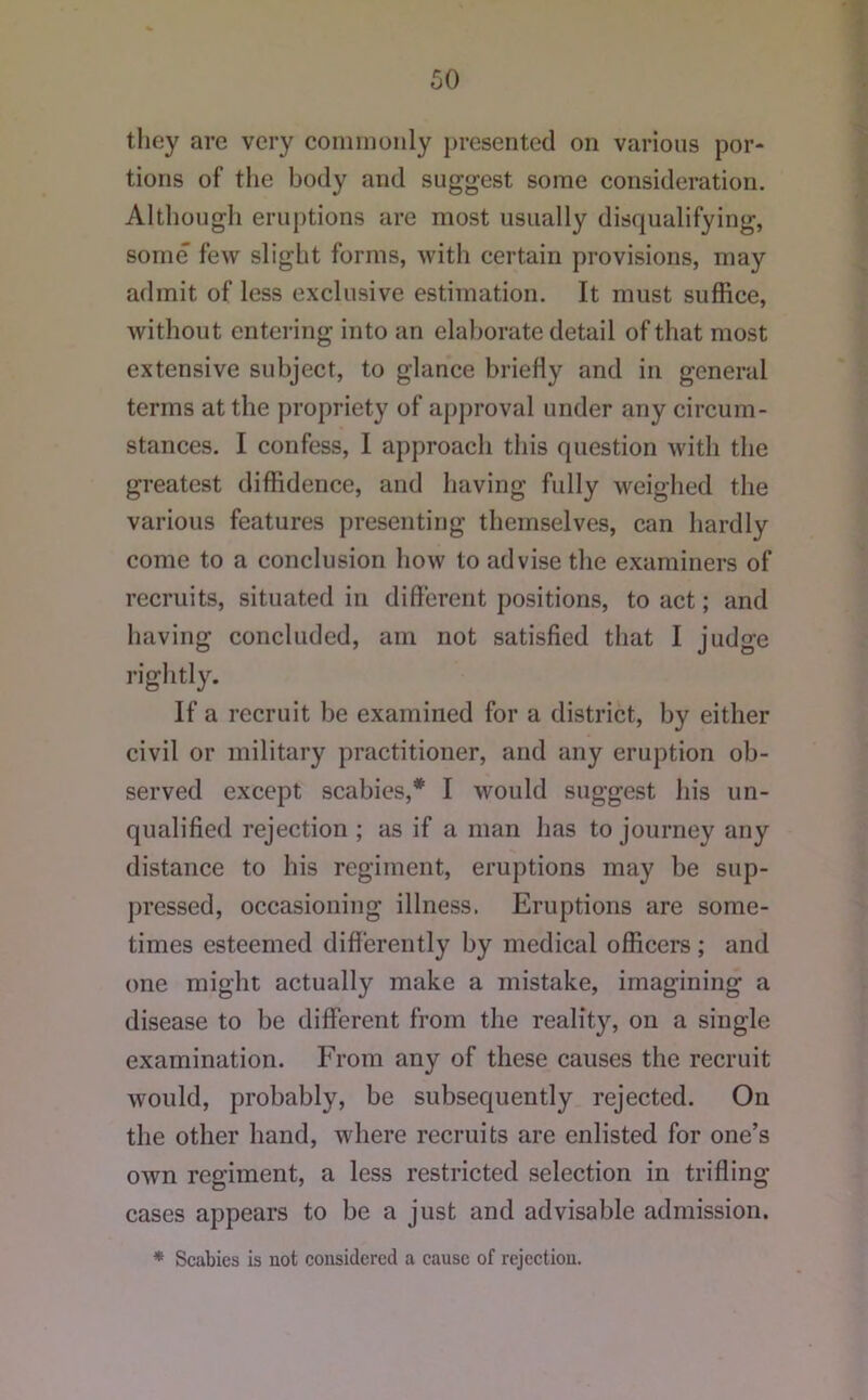 they arc very conmioiily presented on various por- tions of the body and suggest some consideration. Although eruptions are most usually disqualifying, some few slight forms, with certain provisions, may admit of less exclusive estimation. It must suffice, without entering into an elaborate detail of that most extensive subject, to glance briefly and in general terms at the propriety of approval under any circum- stances. I confess, I approach this question with the greatest diffidence, and having fully weighed tlie various features presenting themselves, can hardly come to a conclusion how to advise the examiners of recruits, situated in different positions, to act; and having concluded, am not satisfied that I judge rightly. If a recruit be examined for a district, by either civil or military practitioner, and any eruption ob- served except scabies,* I would suggest his un- qualified rejection ; as if a man has to journey any distance to his regiment, eruptions may be sup- jiressed, occasioning illness. Eruptions are some- times esteemed differently by medical officers ; and one might actually make a mistake, imagining a disease to be different from the reality, on a single examination. From any of these causes the recruit would, probably, be subsequently rejected. On the other hand, where recruits are enlisted for one’s own regiment, a less restricted selection in trifling cases appears to be a just and advisable admission. ♦ Scabies is not considered a cause of rejection.