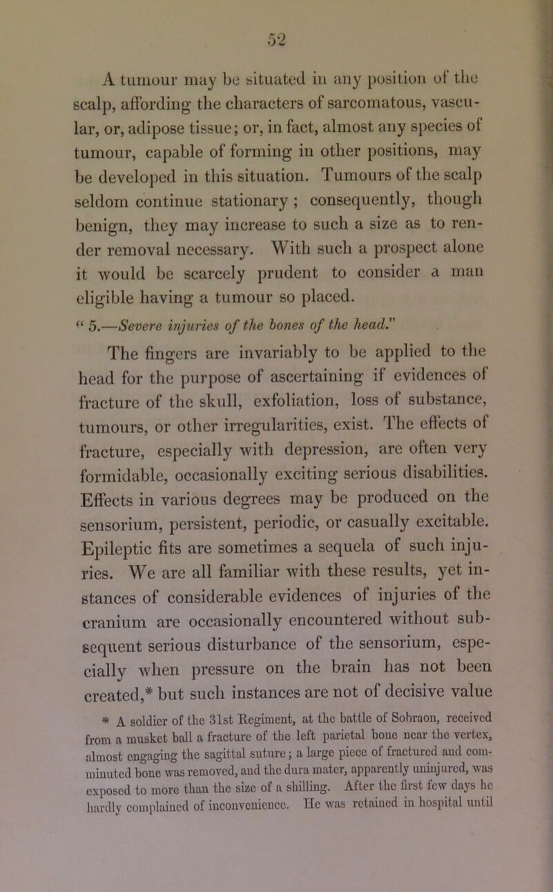 A tuinour may be situated in any position ot tlie scalp, affording the characters of sarcomatous, vascu- lar, or, adipose tissue; or, in fact, almost any species of tumour, capable of forming in other positions, may be developed in this situation. Tumours of the scalp seldom continue stationary ; consequently, though benign, they may increase to such a size as to ren- der removal necessary. With such a prospect alone it would be scarcely prudent to consider a man eligible having a tumour so placed. “ 5.—Severe injuries of the hones of the head. The fingers are invariably to be applied to the head for the purpose of ascertaining if evidences of fracture of the skull, exfoliation, loss of substance, tumours, or other irregularities, exist. The effects of fracture, especially with depression, are often very formidable, occasionally exciting serious disabilities. Effects in various degrees may be produced on the sensorium, persistent, periodic, or casually excitable. Epileptic fits are sometimes a sequela of such inju- ries. We are all familiar with these results, yet in- stances of considerable evidences of injuries of the cranium are occasionally encountered without sub- sequent serious disturbance of the sensorium, espe- cially when pressure on the brain has not been created,* but such instances are not of decisive value * A soldier of the 31st Ecgiment, at the battle of Sobraon, reeeived from a musket ball a fraeture of the left parietal boue near the vertex, almost engaging the sagittal suture; a large pieee of fractured and coju- miuuted bone was removed, aud the dura mater, apparently uninjured, was exposed to more than the size of a shilling. After the first few days he hardly complained of inconvenience. He was retained in hospital until