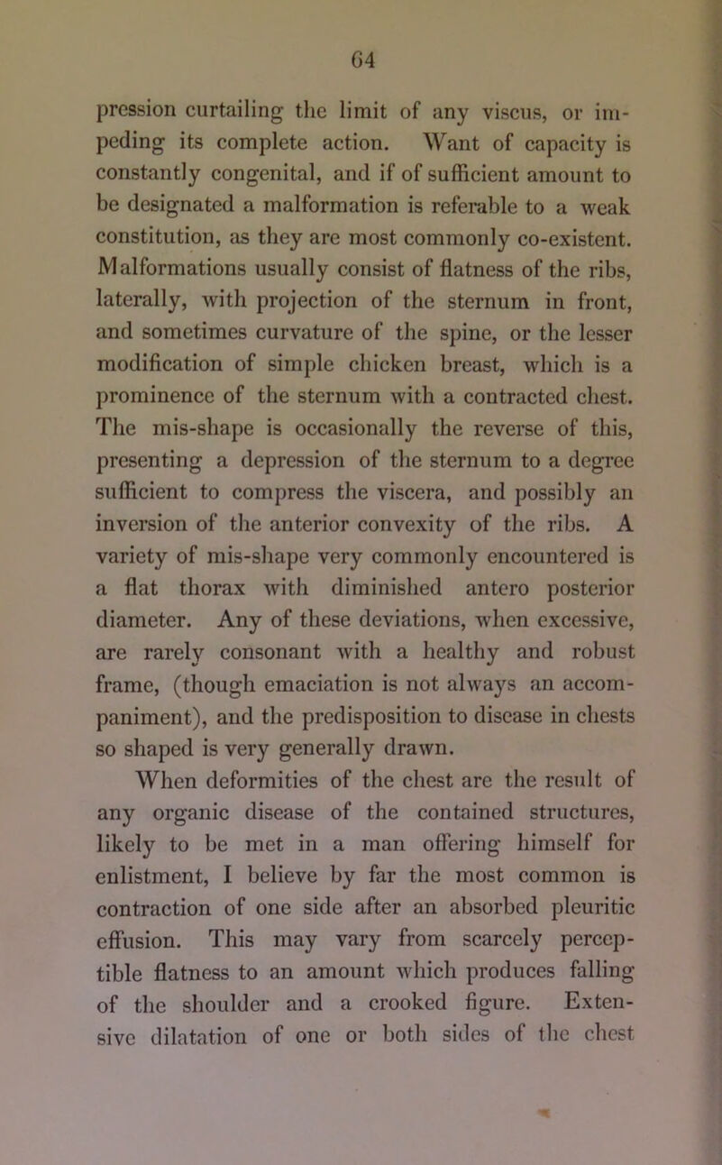 G4 pression curtailing the limit of any viscus, or im- peding its complete action. Want of capacity is constantly congenital, and if of sufficient amount to be designated a malformation is referable to a weak constitution, as they are most commonly co-existent. Malformations usually consist of flatness of the ribs, laterally, with projection of the sternum in front, and sometimes curvature of the spine, or the lesser modification of simple chicken breast, which is a prominence of the sternum with a contracted chest. The mis-shape is occasionally the reverse of this, presenting a depression of tlie sternum to a degree sufficient to compress the viscera, and possibly an inversion of the anterior convexity of the ribs. A variety of mis-shape very commonly encountered is a flat thorax with diminished antcro posterior diameter. Any of these deviations, when excessive, are rarely consonant with a healthy and robust frame, (though emaciation is not always an accom- paniment), and the predisposition to disease in chests so shaped is very generally drawn. When deformities of the chest are the result of any organic disease of the contained structures, likely to be met in a man offering himself for enlistment, I believe by far the most common is contraction of one side after an absorbed pleuritic effusion. This may vary from scarcely percep- tible flatness to an amount which produces falling of the shoulder and a crooked figure. Exten- sive dilatation of one or both sides of the chest