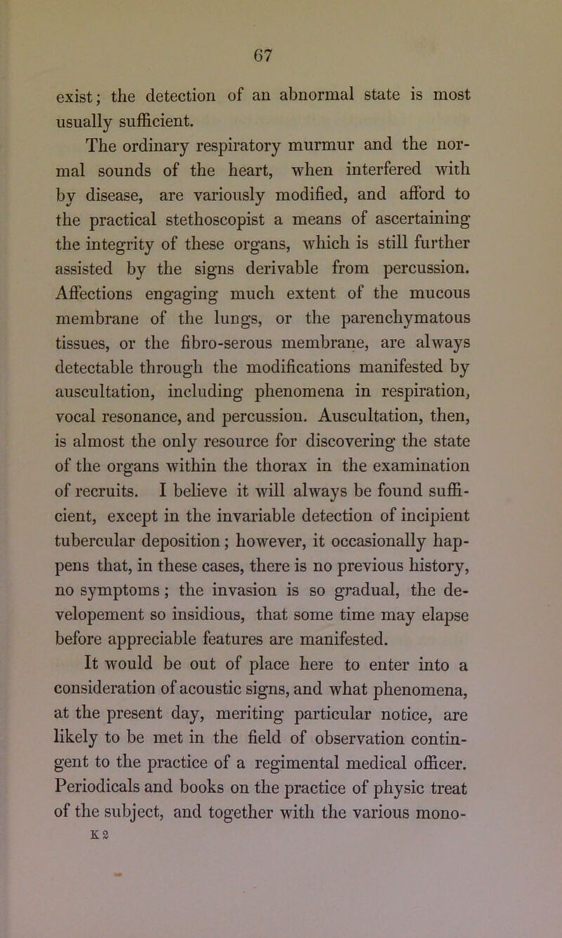 exist; the detection of an abnormal state is most usually sufficient. The ordinary respiratory murmur and the nor- mal sounds of the heart, when interfered with by disease, are variously modified, and afford to the practical stethoscopist a means of ascertaining the integrity of these organs, which is still further assisted by the signs derivable from percussion. Affections engaging much extent of the mucous membrane of the lungs, or the parenchymatous tissues, or the fibro-serous membrane, are always detectable through the modifications manifested by auscultation, including phenomena in respiration, vocal resonance, and percussion. Auscultation, then, is almost the only resource for discovering the state of the organs within the thorax in the examination of recruits. I believe it will always be found suffi- cient, except in the invariable detection of incipient tubercular deposition; however, it occasionally hap- pens that, in these cases, there is no previous history, no symptoms; the invasion is so gradual, the de- velopement so insidious, that some time may elapse before appreciable features are manifested. It would be out of place here to enter into a consideration of acoustic signs, and what phenomena, at the present day, meriting particular notice, are likely to be met in the field of observation contin- gent to the practice of a regimental medical officer. Periodicals and books on the practice of physic treat of the subject, and together with the various mono- K2