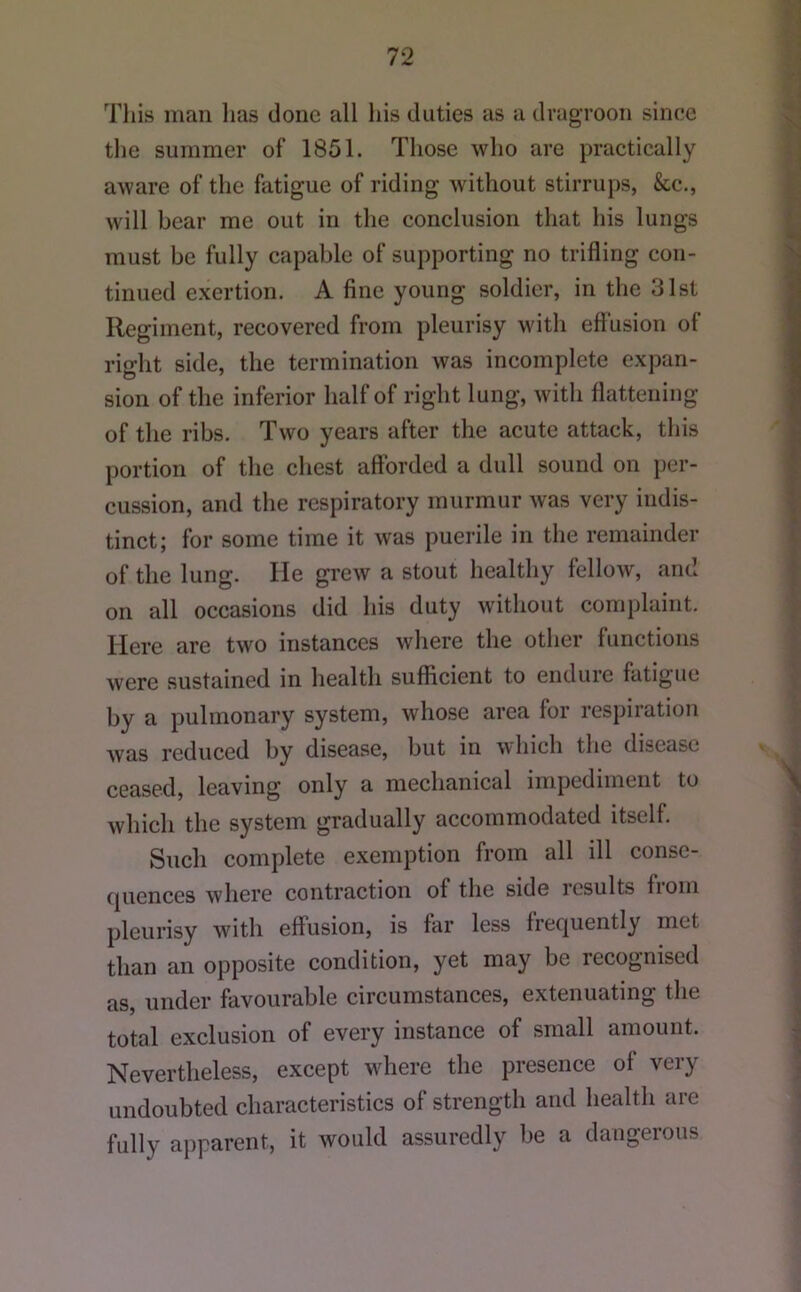 Tills man lias done all his duties as a dragrooii since the summer of 1851. Those who are practically aware of the fatigue of riding without stirrups, &c., will bear me out in the conclusion that his lungs must be fully capable of supporting no trifling con- tinued exertion. A fine young soldier, in the 31st Regiment, recovered from pleurisy with efi’usion of right side, the termination was incomplete expan- sion of the inferior half of right lung, with flattening of the ribs. Two years after the acute attack, this portion of the chest afibrded a dull sound on per- cussion, and the respiratory murmur was very indis- tinct; for some time it was puerile in the remainder of the lung. He grew a stout healthy fellow, and on all occasions did his duty without complaint. Here are two instances where the other functions were sustained in health sufficient to endure fatigue by a pulmonary system, whose area for respiration was reduced by disease, but in which the disease ceased, leaving only a mechanical impediment to which the system gradually accommodated itself. Such complete exemption from all ill consc- (|uences where contraction of the side results liom pleurisy with effusion, is far less frequently met than an opposite condition, yet may be recognised as, under favourable circumstances, extenuating the total exclusion of every instance of small amount. Nevertheless, except where the presence of very undoubted characteristics of strength and health are fully apparent, it would assuredly be a dangerous