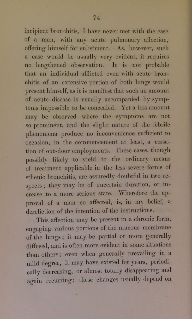 incipient bronchitis, I liave never met with the case of a man, with any acute pulmonary affection, offering himself for enlistment. As, however, such a case would be usually very evident, it requires no lengthened observation. It is not probable that an individual afflicted even with acute bron- chitis of an extensive portion of both lungs would present liimself, as it is manifest that such an amount of acute disease is usually accompanied by symp- toms impossible to be concealed. Yet a less amount may be oljserved where tlie symptoms are not so prominent, and the slight nature of the febrile phenomena produce no inconvenience sufficient to occasion, in the commencement at least, a cessa- tion of out-door employments. I’hese cases, though possibly likely to yield to the ordinary means of treatment applicable in the less severe forms of sthenic bronchitis, are assuredly doubtful in two re- spects; they may be of uncertain duration, or in- crease to a more serious state. Wherefore the ap- proval of a man so affected, is, in my belief, a dereliction of the intention of the instructions. This affection may be present in a chronic form, engaging various portions of the mucous membrane of the lungs; it may be partial or more generally diffused, and is often more evident in some situations than others; even when generally prevailing in a mild degree, it may have existed for years, periodi- cally decreasing, or almost totally disappearing and again recurring; these changes usually depend on