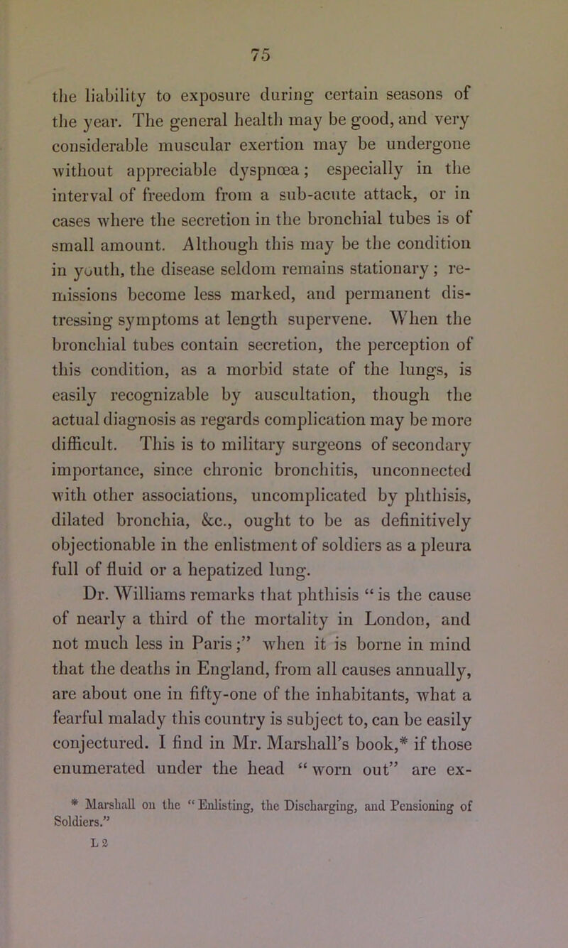 the liability to exposure during certain seasons of tlie year. The general health may be good, and very considerable muscular exertion may be undergone Avithout appreciable dyspnoea; especially in the interval of freedom from a sub-acute attack, or in cases where the secretion in the bronchial tubes is of small amount. Although this may be the condition in youth, the disease seldom remains stationary; re- missions become less marked, and permanent dis- tressing symptoms at length supervene. When the bronchial tubes contain secretion, the perception of this condition, as a morbid state of the lungs, is easily recognizable by auscultation, though the actual diagnosis as regards complication may be more difficult. This is to military surgeons of secondary importance, since chronic bronchitis, unconnected Avith other associations, uncomplicated by phthisis, dilated bronchia, &c., ought to be as definitively objectionable in the enlistment of soldiers as a pleura full of fluid or a hepatized lung. Dr. Williams remarks that phthisis “ is the cause of nearly a third of the mortality in London, and not much less in ParisAvhen it is borne in mind that the deaths in England, from all causes annually, are about one in fifty-one of the inhabitants, Avhat a fearful malady this country is subject to, can be easily conjectured. I find in Mr. Marshall’s book,* if those enumerated under the head “ Avorn out” are ex- * Marshall on the  Enlisting, the Discharging, and Pensioning of Soldiers.” L3