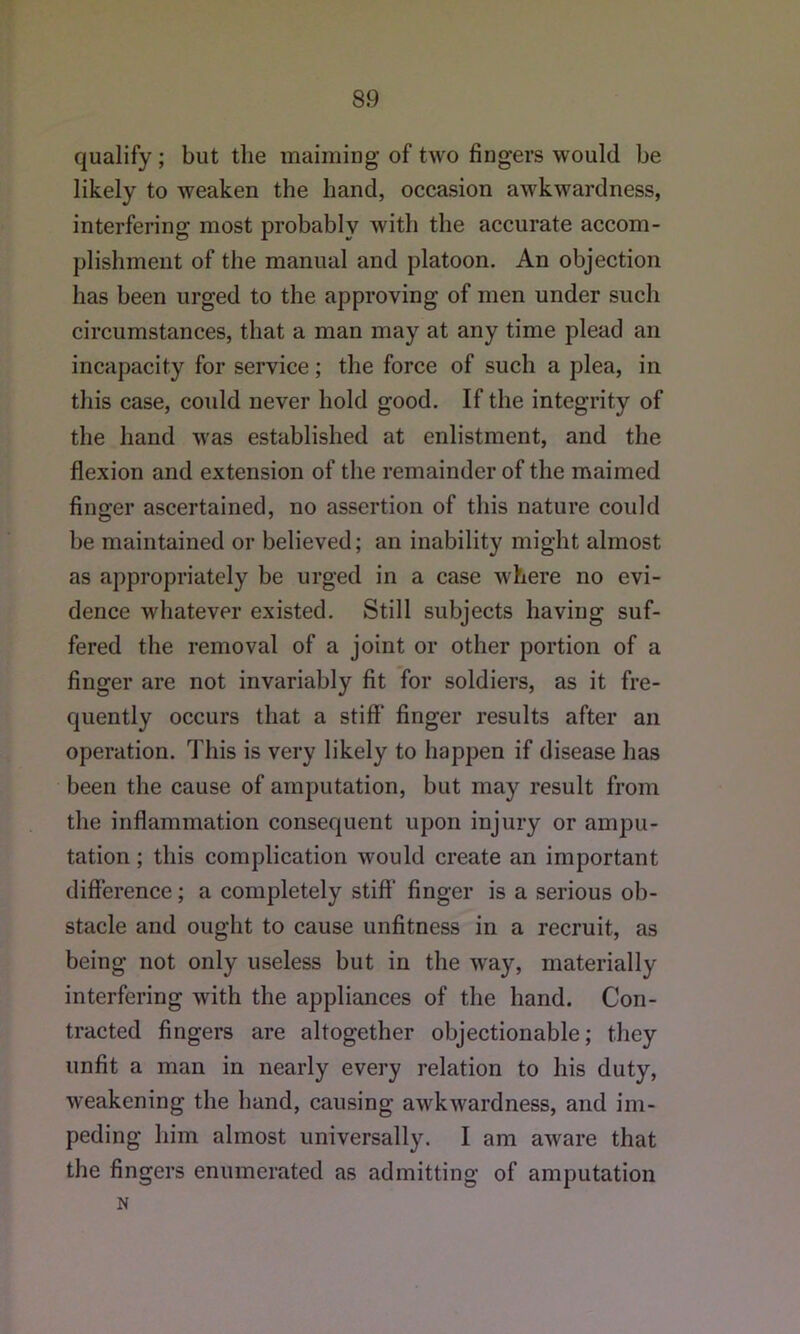 qualify; but the maiming of two fingers would be likely to weaken the hand, occasion awkwardness, interfering most probably with the accurate accom- plishment of the manual and platoon. An objection has been urged to the approving of men under such circumstances, that a man may at any time plead an incapacity for service; the force of such a plea, in this case, could never hold good. If the integrity of the hand was established at enlistment, and the flexion and extension of the remainder of the maimed finger ascertained, no assertion of this nature could be maintained or believed; an inability might almost as appropriately be urged in a case where no evi- dence whatever existed. Still subjects having suf- fered the removal of a joint or other portion of a finger are not invariably fit for soldiers, as it fre- quently occurs that a stiff’ finger results after an operation. This is very likely to happen if disease has been the cause of amputation, but may result from the inflammation consequent upon injury or ampu- tation ; this complication would create an important difference; a completely stiff’ finger is a serious ob- stacle and ought to cause unfitness in a recruit, as being not only useless but in the way, materially interfering with the appliances of the hand. Con- tracted fingers are altogether objectionable; they unfit a man in nearly every relation to his duty, weakening the hand, causing awkwardness, and im- peding him almost universally. I am aware that the fingers enumerated as admitting of amputation N