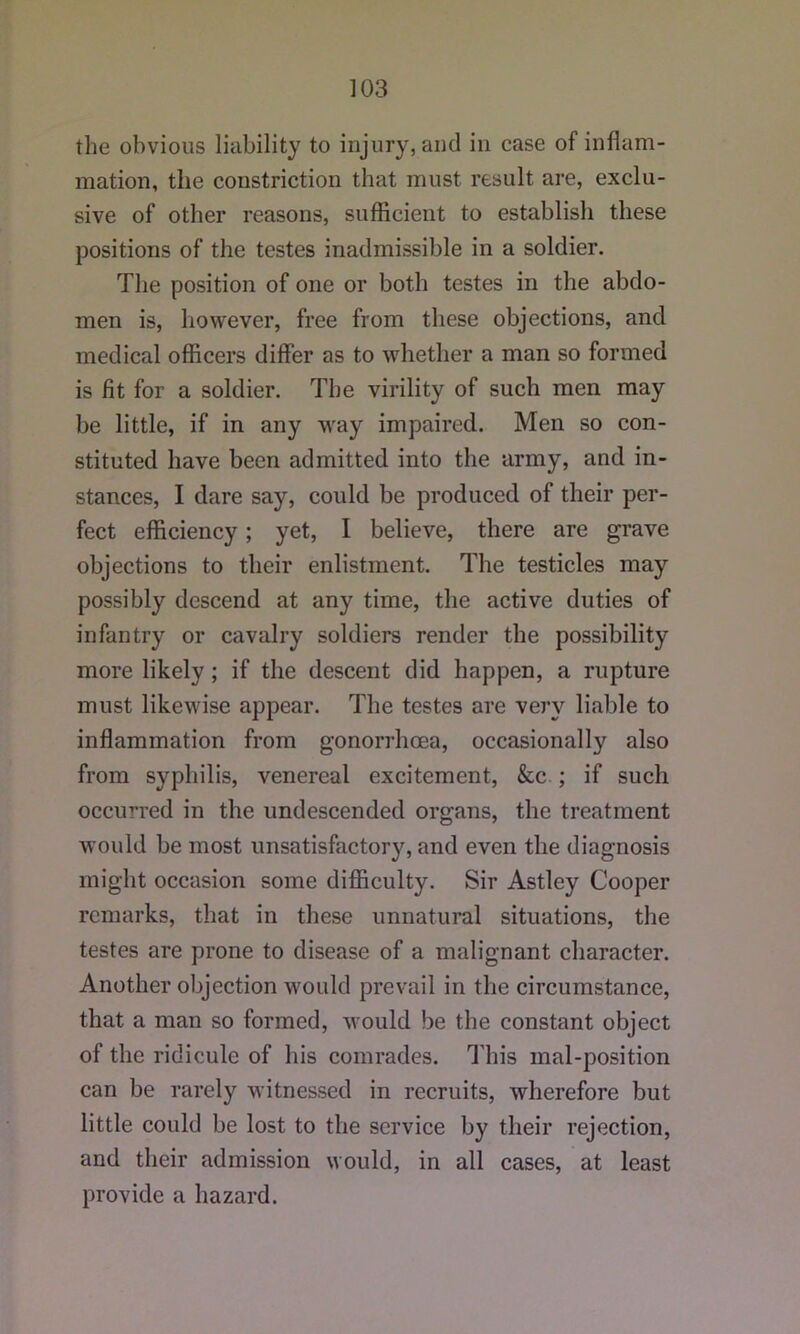 the obvious liability to injury, and in case of inflam- mation, the constriction that must result are, exclu- sive of other reasons, sufficient to establish these positions of the testes inadmissible in a soldier. The position of one or both testes in the abdo- men is, however, free from these objections, and medical officers differ as to whether a man so formed is fit for a soldier. The virility of such men may be little, if in any way impaired. Men so con- stituted have been admitted into the army, and in- stances, I dare say, could be produced of their per- fect efficiency; yet, I believe, there are grave objections to their enlistment. The testicles may possibly descend at any time, the active duties of infantry or cavalry soldiers render the possibility more likely; if the descent did happen, a rupture must likewise appear. The testes are very liable to inffammation from gonorrhoea, occasionally also from syphilis, venereal excitement, &c ; if such occurred in the undescended organs, the treatment would be most unsatisfactory, and even the diagnosis might occasion some difficulty. Sir Astley Cooper remarks, that in these unnatural situations, the testes are prone to disease of a malignant character. Another objection would prevail in the circumstance, that a man so formed, would be the constant object of the ridicule of his comrades. This mal-position can be rarely witnessed in recruits, wherefore but little could be lost to the service by their rejection, and their admission would, in all cases, at least provide a hazard.