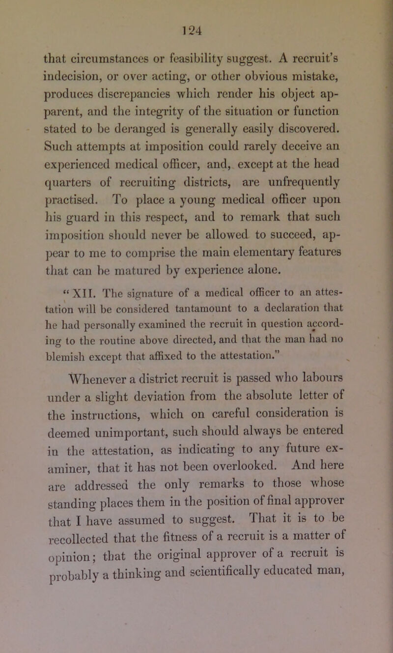 that circumstances or feasibility suggest. A recruit’s indecision, or over acting, or other obvious mistake, produces discrepancies which render his object ap- parent, and the integrity of the situation or function stated to be dei-anged is generally easily discovered. Such attempts at imposition could rarely deceive an experienced medical officer, and, except at the head quarters of recruiting districts, are unfrequently practised. To place a young medical officer upon his guard in this respect, and to remark that such imposition should never be allowed to succeed, ap- pear to me to compnse the main elementary features that can be matured by experience alone. “ XII. The signature of a medical officer to an attes- I ~ tation will be considered tantamount to a declaration that he had personally examined the recruit in question accord- ing to the routine above directed, and that the man had no blemish except that affixed to the attestation.” Whenever a district recruit is passed who labours under a slight deviation from the absolute letter of the instructions, which on careful consideration is deemed unimportant, such should always be entered in the attestation, as indicating to any future ex- aminer, that it has not been overlooked. And here are addressed the only remarks to those whose standing places them in the position of final approver that I have assumed to suggest. That it is to be recollected that the fitness of a recruit is a matter of opinion; that the original approver of a recruit is probably a thinking and scientifically educated man,