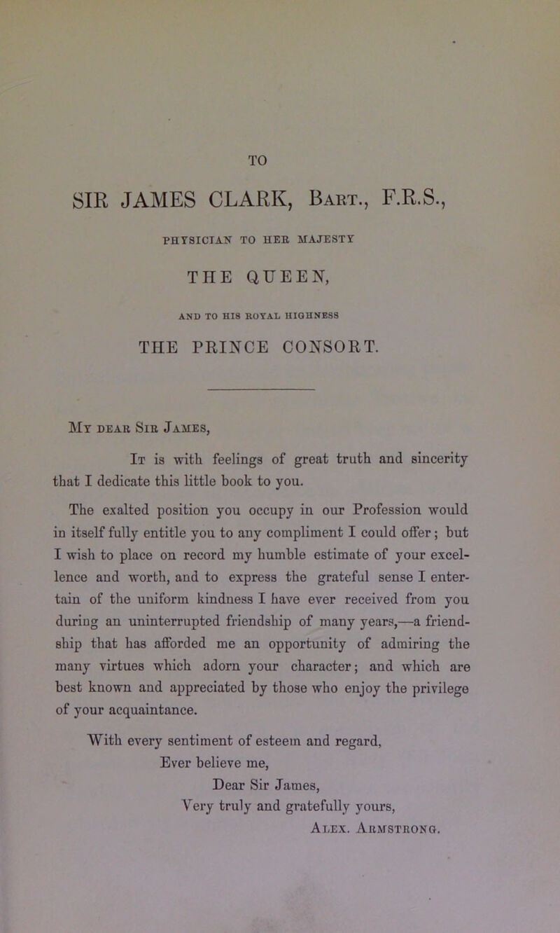 TO SIR JAMES CLARK, Bart., F.R.S., PHYSICIAN TO HER MAJESTY THE QUEEN, AND TO HIS ROYAL HIGHNESS THE PRINCE CONSORT. My dear Sir James, It is with feelings of great truth and sinceritj that I dedicate this little book to you. The exalted position you occupy in our Profession would in itself fully entitle you to any compliment I could offer; but I wish to place on record my humble estimate of your excel- lence and worth, and to express the grateful sense I enter- tain of the uniform kindness I have ever received from you during an uninterrupted friendship of many years,—a friend- ship that has afforded me an opportunity of admiring the many virtues which adorn your character; and which are best known and appreciated by those who enjoy the privilege of your acquaintance. AVith every sentiment of esteem and regard, Ever believe me. Dear Sir James, Very truly and gratefully yours, Alex. Armstrong.