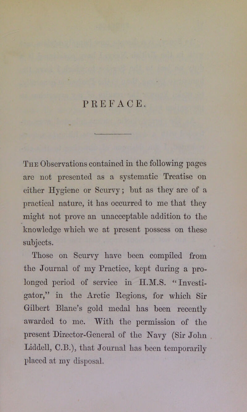 PREFACE. The Observations contained in the following pages are not presented as a systematic Treatise on either Hygiene or Scurvy; hut as they arc of a practical nature, it has occurred to me that they might not prove an unacceptable addition to the knowledge which we at present possess on these subjects. Those on Scurvy have been compiled from the Journal of my Practice, kept during a pro- longed period of service in H.M.S. “Investi- gator,” in the Arctic Regions, for which Sir Gilbert Blane’s gold medal has been recently awarded to me. With the permission of the present Director-General of the Navy (Sir John . Liddell, C.B.), that Journal has been temporarily placed at my disposal.