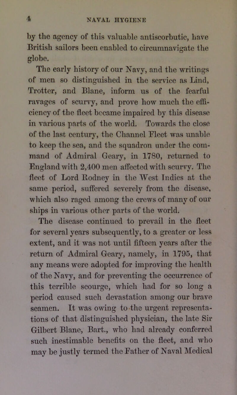 by the agency of this valuable antiscorbutic, liave British sailors been enabled to circumnavigate the globe. The early history of our Navy, and the writings of men so distinguished in the service as Lind, Trotter, and Blane, inform us of the fearful ravages of scurvy, and prove how much the effi- ciency of the fleet became impaired by this disease in various parts of the world. Towards the close of the last century, the Channel Meet was unable to keep the sea, and the squadron under the com- mand of Admiral Geary, in 1780, returned to England with 2,400 men affected with scurvv. The fleet of Lord Bodney in the AVest Indies at the same period, suffered severely from the disease, which also raged among the crews of many of our ships in various other parts of the world. The disease continued to prevail in the fleet for several years subsequently, to a greater or less extent, and it was not until fifteen years after the return of Admiral Geary, namely, in 1795, that any means were adopted for improving the health of the Navy, and for preventing the occurrence of this terrible scourge, which had for so long a period caused such devastation among our brave seamen. It was owing to-the urgent representa- tions of that distinguished physician, the late Sir Gilbert Blane, Bart., who had already conferred such inestimable benefits on the fleet, and who may be justly termed the Father of Naval Medical