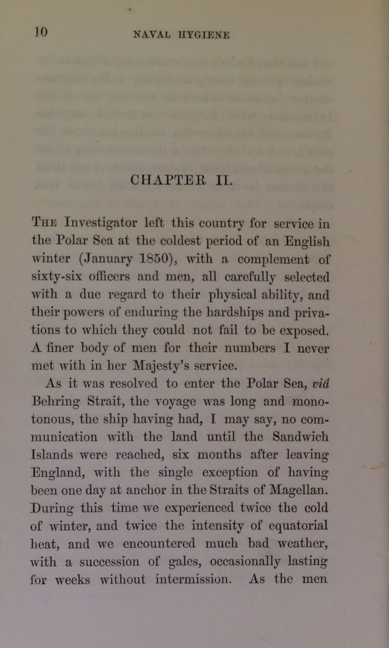 CHAPTER II. Tue Investigator left this country for service in the Polar Sea at the coldest period of an English winter (January 1850), with a complement of sixty-six officers and men, all carefully selected with a due regard to their physical ability, and their powers of enduring the hardships and priva- tions to which they could not fail to be exposed. A finer body of men for their numbers I never met Avith in her Majesty’s service. As it was resolved to enter the Polar Sea, vid Behring Strait, the voyage was long and mono- tonous, the ship having had, I may say, no com- munication Avith the land until the Sandwich Islands were reached, six months after leaving England, with the single exception of having been one day at anchor in the Straits of Magellan. During this time Ave experienced tAA'ice the cold of Avinter, and twice the intensity of equatorial heat, and Ave encountered much bad Aveather, Avith a succession of gales, occasionally lasting for weeks without intermission. As the men