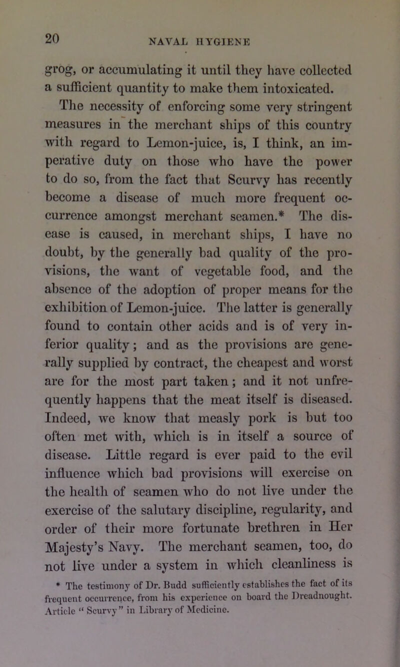 grog, or accumulating it until they have collected a sufficient quantity to make them intoxicated. Tlie necessity of enforcing some very stringent measures in the merchant ships of this country with regard to Lemon-juice, is, I think, an im- perative duty on those who have the power to do so, from the fact that Scurvy has recently become a disease of much more frequent oc- currence amongst merchant seamen.* The dis- ease is caused, in merchant ships, I have no doubt, by the generally bad quality of the pro- visions, tlie want of vegetable food, and the absence of the adoption of proper means for tlie exhibition of Lemon-juice. Tlie latter is generally found to contain other acids and is of very in- ferior quality; and as the provisions are gene- rally supplied by contract, the cheapest and worst are for the most part taken; and it not unfre- quently happens that the meat itself is diseased. Indeed, we know that measly pork is hut too often met with, which is in itself a source of disease. Little regard is ever paid to the evil influence which bad provisions will exercise on the health of seamen who do not live under the exercise of the salutary discipline, regularity, and order of their more fortunate brethren in Iler Majesty’s Navy. The merchant seamen, too, do not live under a system in which cleanliness is • The testinionj' of Dr. Budd sufficiently establishes the fact of its frequent occurrence, from his experience on board the Dreadnought. Article “ Scurvy ” in Library of Medicine.