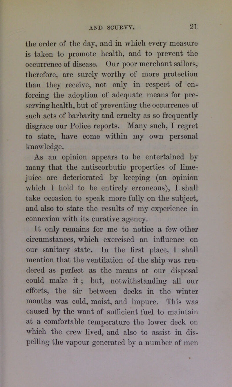 the order of the day, and in Avhich every measure is taken to promote health, and to prevent the occurrence of disease. Our poor merchant sailors, therefore, are surely worthy of more protection than they receive, not only in respect of en- forcing the adoption of adequate means for pre- serving health, but of preventing the occurrence of such acts of barbarity and cruelty as so frequently disgrace our Police reports. Many such, I regret to state, have come within my own personal knowledge. As an opinion appears to be entertained by many that the antiscorbutic properties of lime- juice are deteriorated by keeping (an opinion which I hold to be entirely erroneous), I shall take occasion to speak more fully on the subject, and also to state the results of my experience in connexion with its curative, agency. It only remains for me to notice a few other circumstances, which exercised an influence on our sanitary state. In the first place, I shall mention that the ventilation of the ship was ren- dered as perfect as the means at our disposal could make it; but, notwithstanding all our efforts, the air between decks in the winter months was cold, moist, and impure. This was caused by the want of sufficient fuel to maintain at a comfortable temperature the lower deck on which the crew lived, and also to assist in dis- pelling the v’^apour generated by a number of men