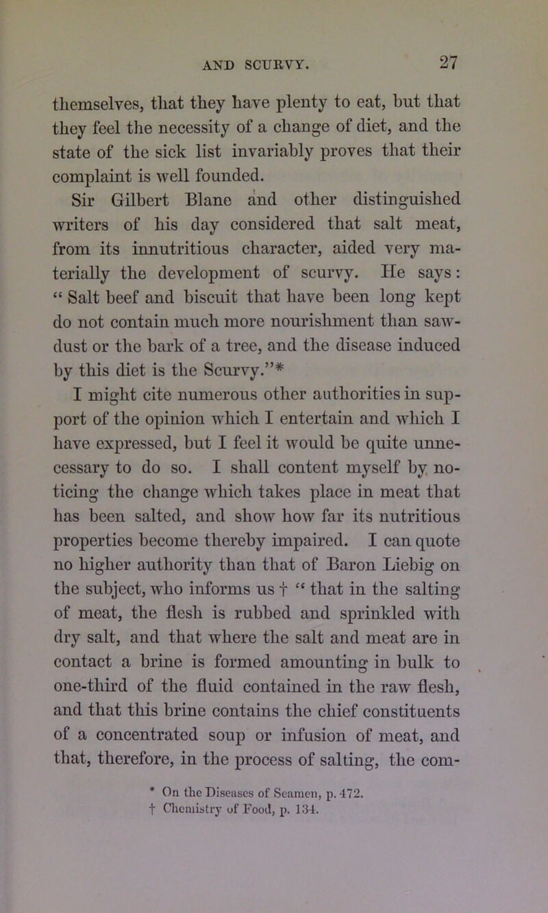 themselves, that they have plenty to eat, but that they feel the necessity of a change of diet, and the state of the sick list invariably proves that their complaint is well founded. Sir Gilbert Blane and other distinguished writers of his day considered that salt meat, from its innutritions character, aided very ma- terially the development of scurvy. He says: “ Salt beef and biscuit that have been long kept do not contain much more nourishment than saw^- dust or the bark of a tree, and the disease induced by this diet is the Scurvy.”* I might cite numerous other authorities in sup- port of the opinion w^hich I entertain and which I have expressed, but I feel it would be quite unne- cessary to do so. I shall content myself by, no- ticing the change which takes place in meat that has been salted, and show how far its nutritious properties become thereby impaired. I can quote no higher authority than that of Baron Liebig on the subject, who informs us t “ that in the salting of meat, the flesh is rubbed and sprinkled with dry salt, and that where the salt and meat are in contact a brine is formed amounting in bulk to one-third of the fluid contained in the raw flesh, and that this brine contains the chief constituents of a concentrated soup or infusion of meat, and that, therefore, in the process of salting, the com- * On the Diseases of Seamen, p. 472. t Cliemistry of Food, p. 134.