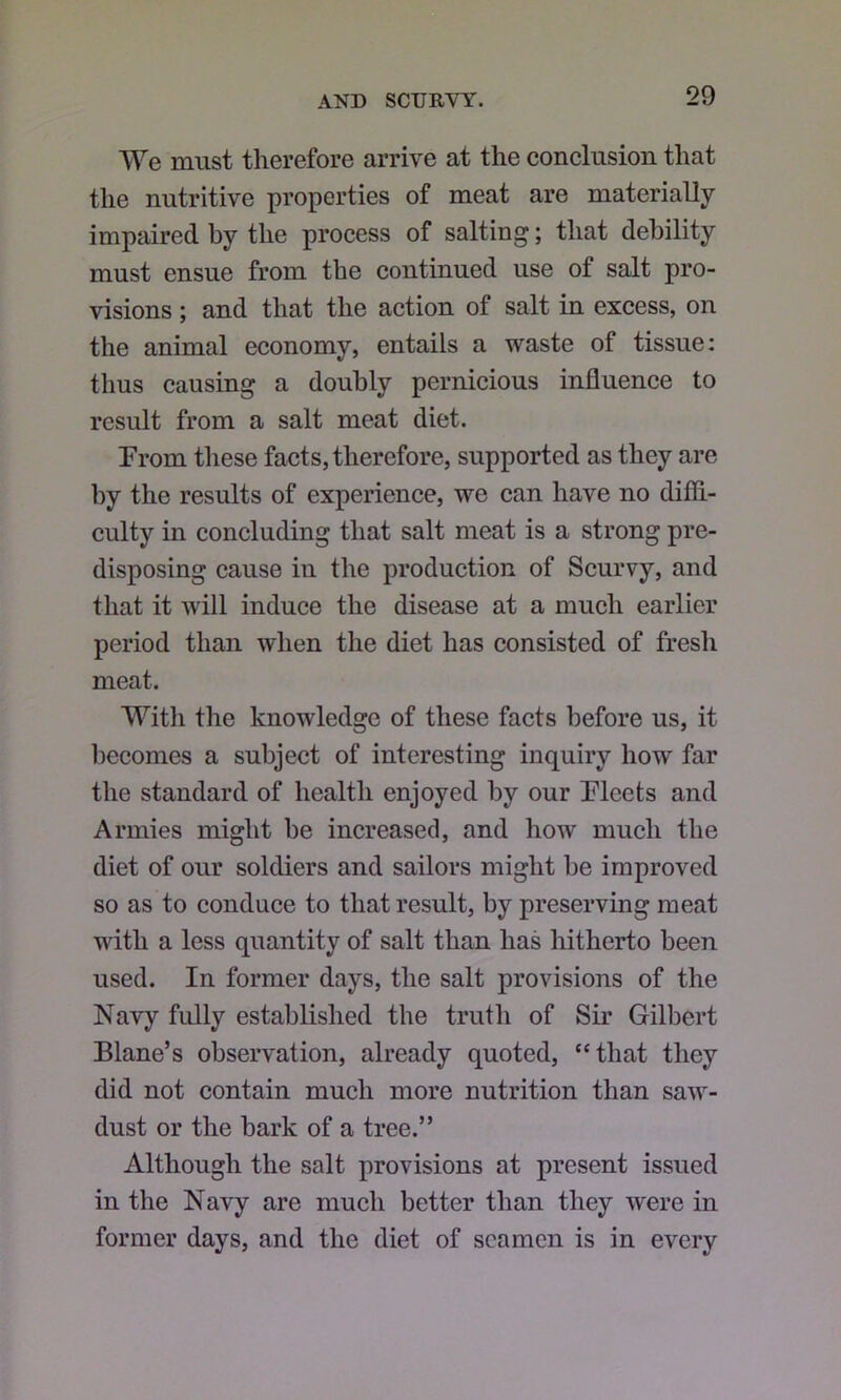 We miist therefore arrive at the conclusion that the nutritive properties of meat are materially impaired by the process of salting; that debility must ensue from the continued use of salt pro- visions ; and that the action of salt in excess, on the animal economy, entails a waste of tissue: thus causing a doubly pernicious influence to result from a salt meat diet. From these facts, therefore, supported as they are by the results of experience, we can have no diffi- culty in concluding that salt meat is a strong pre- disposing cause in the production of Scurvy, and that it will induce the disease at a much earlier period than when the diet has consisted of fresh meat. With the knowledge of these facts before us, it becomes a subject of interesting inquiry how far the standard of health enjoyed by our Fleets and Armies might be increased, and how much the diet of our soldiers and sailors might be improved so as to conduce to that result, by preserving meat with a less quantity of salt than has hitherto been used. In former days, the salt provisions of the Navy fully established the truth of Sir Gilbert Blane’s observation, already quoted, “that they did not contain much more nutrition than saw- dust or the bark of a tree.” Although the salt provisions at present issued in the Navy are much better than they were in former days, and the diet of seamen is in every