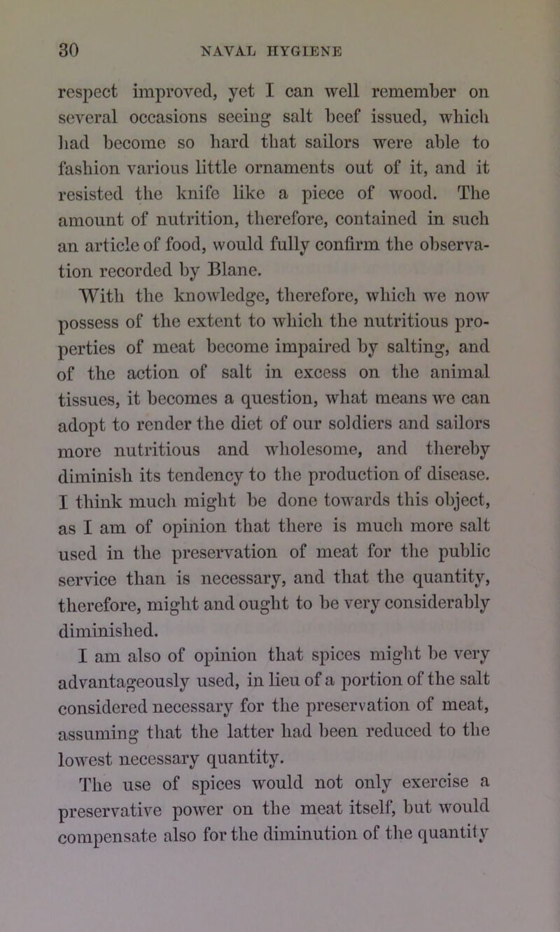 respect improved, yet I can well remember on several occasions seeing salt beef issued, which had become so hard that sailors were able to fashion various little ornaments out of it, and it resisted the knife like a piece of wood. The amount of nutrition, therefore, contained in such an article of food, would fully confirm the observa- tion recorded by Blane. ’With the knowledge, therefore, which we now possess of the extent to which the nutritious pro- perties of meat become impaii’ed by salting, and of the action of salt in excess on the animal tissues, it becomes a question, what means we can adopt to render the diet of our soldiers and sailors more nutritious and wdiolesome, and thereby diminish its tendency to the production of disease. I think much might be done towards this object, as I am of opinion that there is much more salt used in the preservation of meat for the public service than is necessary, and that the quantity, therefore, might and ought to be very considerably diminished. I am also of opinion that spices might be very advantageously used, in lieu of a portion of the salt considered necessary for the preservation of meat, assuming that the latter had been reduced to the lowest necessary quantity. The use of spices would not only exercise a preservative power on the meat itself, but would compensate also for the diminution of tlie quantity