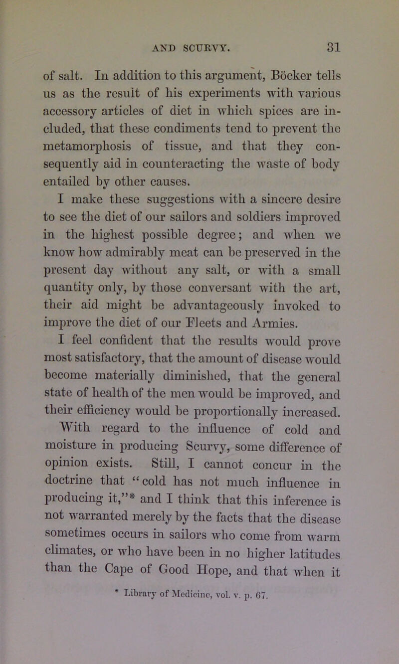 of salt. In addition to this argument, Bocker tells us as the result of his experiments with various accessory articles of diet in which spices are in- cluded, that these condiments tend to prevent the metamorphosis of tissue, and that they con- sequently aid in counteracting the waste of body entailed by other causes. I make these suggestions with a sincere desire to see the diet of our sailors and soldiers improved in the highest possible degree; and when we know how admirably meat can be preserved in the present day without any salt, or with a small quantity only, by those conversant with the art, their aid might be advantageously invoked to improve the diet of our BJeets and Armies. I feel confident that the results would prove most satisfactory, that the amount of disease would become materially diminislied, that the general state of health of the men would be improved, and their efficiency would be proportionally increased. With regard to the influence of cold and moisture in producing Scurvy, some difference of opinion exists. Still, I cannot concur in the doctrine that “cold has not much influence in producing it,”* and I think that this inference is not warranted merely by the facts that the disease sometimes occurs in sailors who come from warm climates, or who have been in no higher latitudes than the Cape of Good Hope, and tliat when it * Library of Moclicine, vol. v. p. G7.