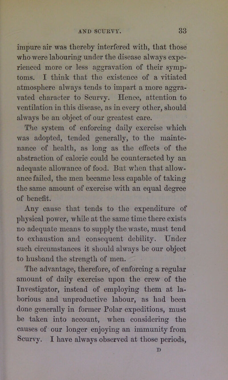 impure air was thereby interfered with, that those who were labouring under the disease always expe- rienced more or less aggravation of their symp- toms, I think that the existence of a vitiated atmosphere always tends to impart a more aggra- vated character to Scurvy. Hence, attention to ventilation in this disease, as in every other, should always be an object of our greatest care. The system of enforcing daily exercise which was adopted, tended generally, to the mainte- nance of health, as long as the effects of the abstraction of caloric could be counteracted by an adequate allowance of food. But when that allow- ance failed, the men became less capable of taking the same amount of exercise with an equal degree of benefit. Any cause that tends to the expenditure of physical power, while at the same time there exists no adequate means to supply the waste, must tend to exhaustion and consequent debility. Under such circumstances it should always be our object to husband the strength of men. The advantage, therefore, of enforcing a regular amount of daily exercise upon the crew of the Investigator, instead of employing them at la- borious and unproductive labour, as had been done generally in former Polar expeditions, must be taken into account, when considering the causes of our longer enjoying an immunity from Scurvy. I have always observed at those periods, 7)