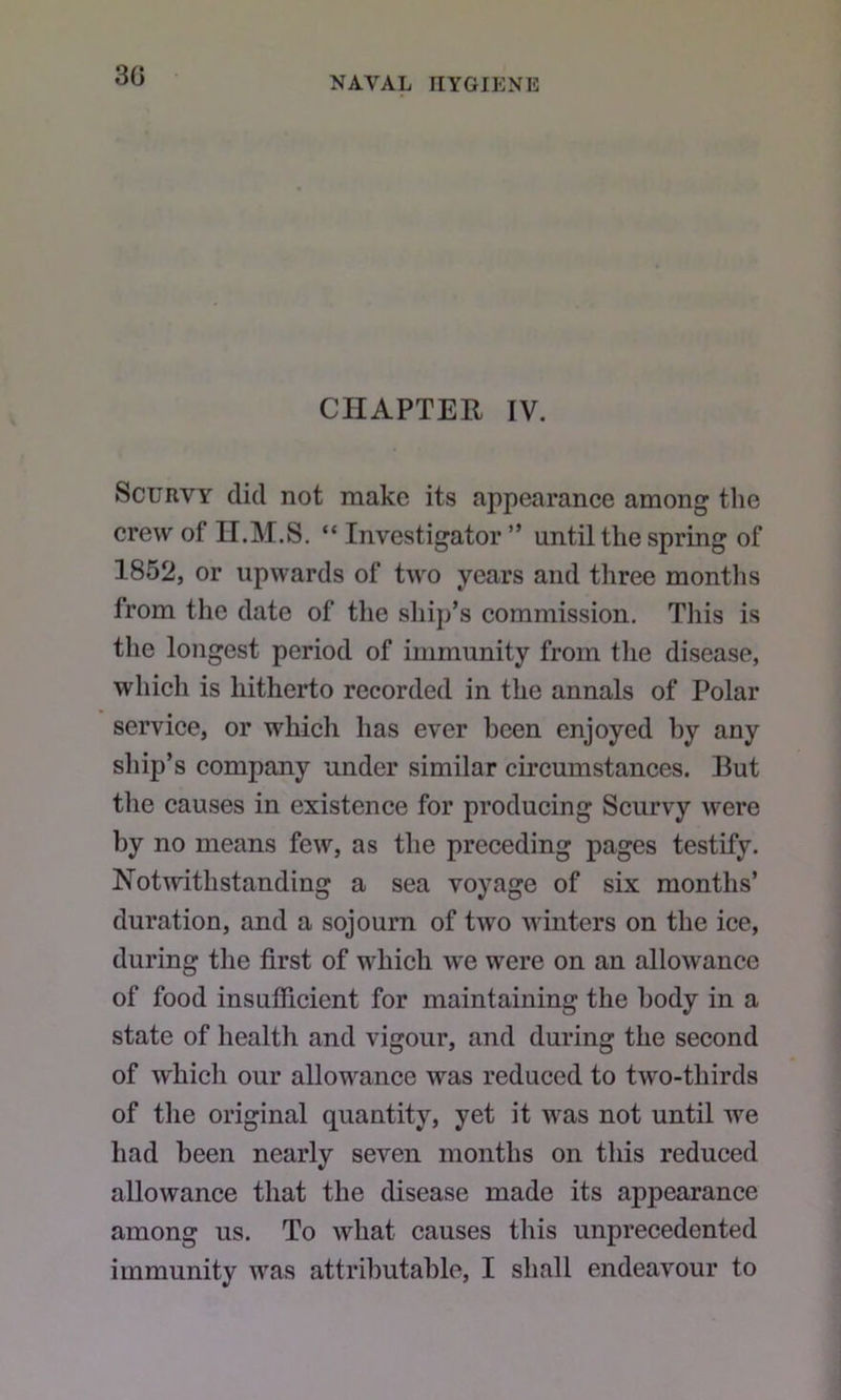 30 CHAPTER IV. Scurvy did not make its appearance among the crew of n.M.S. “ Investigator ” until the spring of 1852, or upwards of two years and three months from the date of the ship’s commission. This is the longest period of immunity from tlie disease, whicli is hitherto recorded in the annals of Polar service, or which has ever been enjoyed by any ship’s company under similar circumstances. But the causes in existence for producing Scurvy were by no means few, as the preceding pages testify. Notivithstanding a sea voyage of six months’ duration, and a sojourn of two winters on the ice, during the first of which we were on an allowance of food insufiicient for maintaining the body in a state of health and vigour, and during the second of which our allowance was reduced to two-thirds of the original quantity, yet it was not until we had been nearly seven months on this reduced allowance that the disease made its appearance among us. To what causes this unprecedented