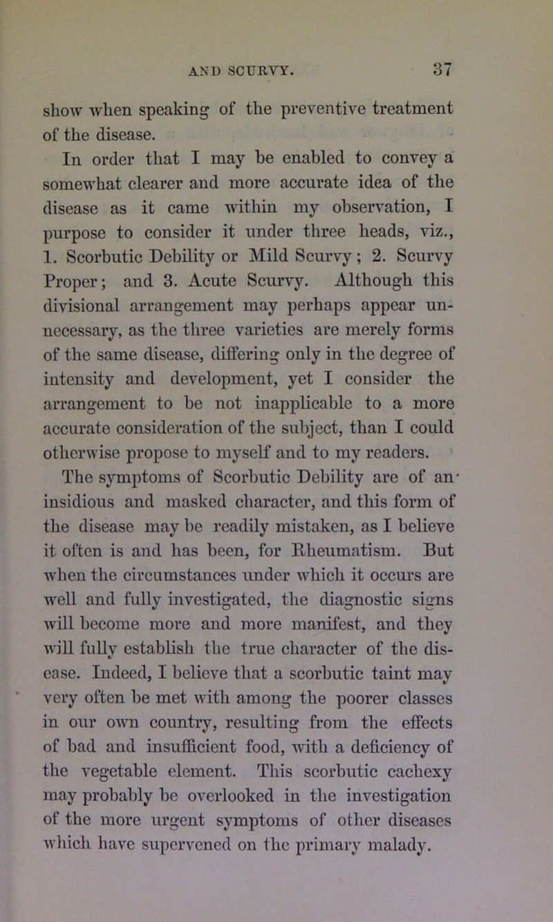 show when speaking of the preventive treatment of the disease. In order that I may he enabled to convey a somewhat clearer and more accurate idea of the disease as it came within my observation, I purpose to consider it under three heads, viz,, 1. Scorbutic Debility or Mild Scurvy; 2. Scurvy Proper; and 3. Acute Scurvy. Although this divisional arrangement may perhaps appear un- necessary, as the three varieties are merely forms of the same disease, differing only in the degree of intensity and development, yet I consider the arrangement to be not inapplicable to a more accurate consideration of the subject, than I could otherwise propose to myself and to my readers. ' The symptoms of Scorbutic Debility are of an- insidious and masked character, and this form of the disease may be readily mistaken, as I believe it often is and has been, for Rheumatism. But Avhen the circumstances under which it occurs are well and fully investigated, the diagnostic signs will become more and more manifest, and they will fully establish the true character of the dis- ease. Indeed, I believe that a scorbutic taint may very often be met with among the poorer classes in our owm country, resulting from the effects of bad and insufficient food, with a deficiency of the vegetable element. This scorbutic cachexy may probably be overlooked in the investigation of the more urgent symptoms of other diseases wliich have supervened on the primary malady.