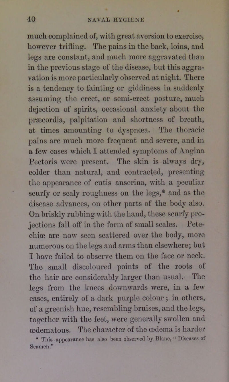 much complained of, with great aversion to exercise, however trifling. The pains in the back, loins, and legs are constant, and much more aggravated than in the previous stage of the disease, but this aggra- vation is more particularly observed at night. There is a tendency to fainting or giddiness in suddenly assuming the erect, or semi-erect posture, much dejection of spirits, occasional anxiety about the praecordia, palpitation and shortness of breath, at times amounting to dyspnoea. The thoracic pains are much more frequent and severe, and in a few cases which I attended symptoms of Angina Pectoris were present. The skin is always dry, colder than natural, and contracted, presenting the appearance of cutis anserina, with a peculiar scurfy or scaly roughness on the legs,**^ and as the disease advances, on other parts of the body also. On briskly rubbing with the hand, these scurfy pro- jections fall off in the form of small scales. Pete- chias are now seen scattered over the body, more numerous on the legs and arms than elsewhere; but I have failed to observe them on the face or neck. The small discoloured points of tlie roots of the hair are considerably larger than usual. The legs from the knees downwards were, in a few cases, entirely of a dark purple colour; in others, of a greenish hue, resembling bruises, and the legs, together with the feet, were generally swollen and oedematous. The character of the oedema is harder * This appearance has also been observed by Blane, “ Diseases of Seamen.”