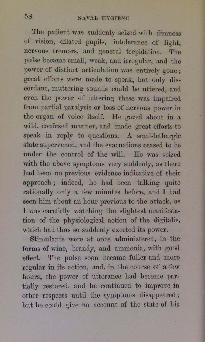 The patient was suddenly seized with dimness of vision, dilated pupils, intolerance of light, nervous tremors, and general trepidation. The pulse became small, weak, and irregular, and the power of distinct articulation was entirely gone ; great efforts were made to speak, but only dis- cordant, muttering sounds could be uttered, and even the power of uttering these was impaired from partial paralysis or loss of nervous power in the organ of voice itself, lie gazed about in a wild, confused manner, and made great efforts to speak in reply to questions. A semi-lethargic state supervened, and the evacuations ceased to be under the control of the will. lie was seized with the above symptoms very suddenly, as there had been no previous evidence indicative of their approach ; indeed, he had been talking quite rationally only a few minutes before, and I had seen him about an hour pre\uous to the attack, as I was carefully watching the slightest manifesta- tion of the physiological action of the digitalis, which had thus so suddenly exerted its power. Stimulants were at once administered, in the forms of wine, brandy, and ammonia, with good effect. The pulse soon became fuller and more regular in its action, and, in the course of a few hours, the power of utterance had become par- tially restored, and he continued to improve in other respects until the symptoms disappeared; but he could give no account of the state of his