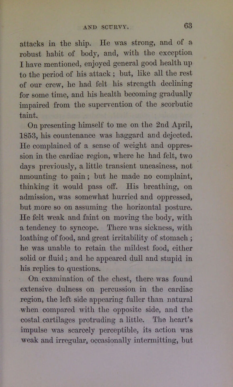 attacks in the sliip. He was strong, and of a robust habit of body, and, with the exeeption I have mentioned, enjoyed general good health up to the period of his attack ; but, like all the rest of our crew, he had felt his strength declining for some time, and liis health becoming gradually impaired from the supervention of the scorbutic taint. On presenting himself to me on the 2nd April, 1853, his countenance was haggard and dejected. He complained of a sense of weight and oppres- sion in the cardiac region, where he had felt, two days previously, a little transient uneasiness, not amounting to pain; but he made no complaint, thinking it would pass off. His breathing, on admission, was somewhat hurried and oppressed, hut more so on assuming the horizontal posture. He felt weak and faint on moving the body, with a tendency to syncope. There wns sickness, with loathing of food, and great irritability of stomach ; he was unable to retain the mildest food, either solid or fluid; and he appeared dull and stupid in his replies to questions. On examination of the chest, there was found extensive dulness on percussion in the cardiac region, the left side appearing fuller than natural when compared with the opposite side, and the costal cartilages protruding a little. The heart’s impulse was scarcely perceptible, its action was weak and irregular, occasionally intermitting, but