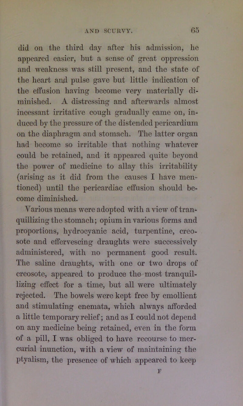 did on the third day after his admission, he appeared easier, but a sense of great oppression and weakness was still present, and the state of the heart and pulse gave but little indication of the effusion having become very materially di- minished. A distressing and afterwards almost incessant irritative cough gradually came on, in- duced by the pressure of the distended pericardium on the diaphragm and stomach. The latter organ had become so irritable that nothing whatever could be retained, and it appeared quite beyond the power of medicine to allay this irritability (arising as it did from the causes I have men- tioned) until the pericardiac effusion should be- come diminished. Various means were adopted with a view of tran- quillizing the stomach; opium in various forms and proportions, hydrocyanic acid, turpentine, creo- sote and effervescing draughts were successively administered, with no permanent good result. The saline draughts, with one or two drops of creosote, appeared to produce the most tranquil- lizing effect for a time, but all were ultimately rejected. The bowels were kept free by emollient and stimulating enemata, which always afforded a little temporary relief; and as I could not depend on any medicine being retained, even in the form of a pill, I was obliged to have recourse to mer- curial inunction, with a view of maintaining the ptyalism, the presence of which appeared to keep F