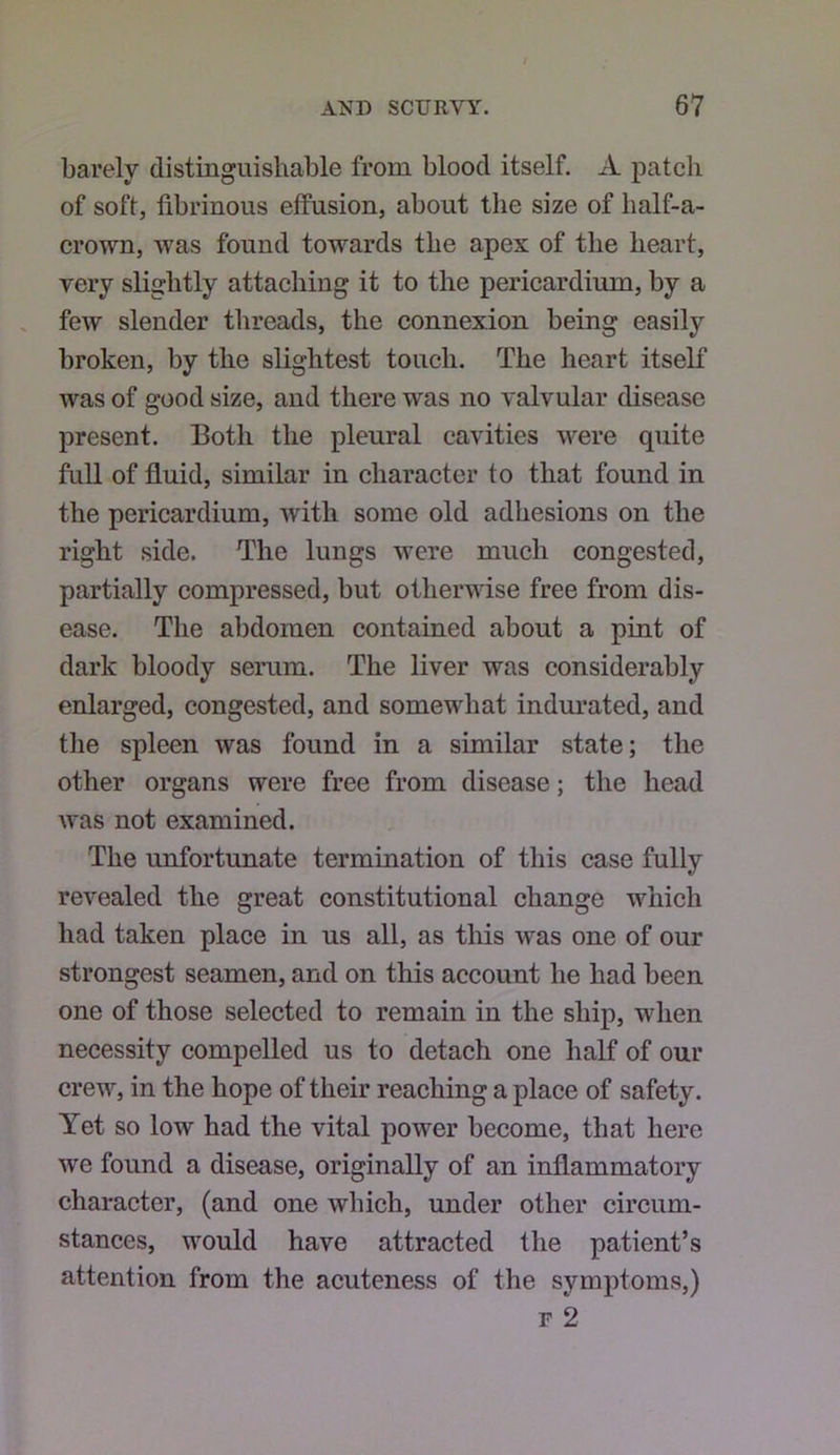 barely distinguishable from blood itself. A patch of soft, fibrinous effusion, about the size of half-a- crown, was found towards the apex of the heart, very slightly attaching it to the pericardium, by a few slender threads, the connexion being easily broken, by the slightest touch. The heart itself was of good size, and there was no valvular disease present. Both the pleural cavities were quite full of fluid, similar in character to that found in the pericardium, with some old adhesions on the right side. The lungs were much congested, partially compressed, but otherwise free from dis- ease. The abdomen contained about a pint of dark bloody serum. The liver was considerably enlarged, congested, and somewhat indurated, and tlie spleen was found in a similar state; the other organs were free from disease; the head was not examined. The unfortunate termination of this case fully revealed the great constitutional change which had taken place in us all, as this was one of our strongest seamen, and on this account he had been one of those selected to remain in the ship, when necessity compelled us to detach one half of our crew, in the hope of their reaching a place of safety. Yet so low had the vital power become, that here we found a disease, originally of an inflammatory character, (and one which, under other circum- stances, would have attracted the patient’s attention from the acuteness of the symptoms,) r 2