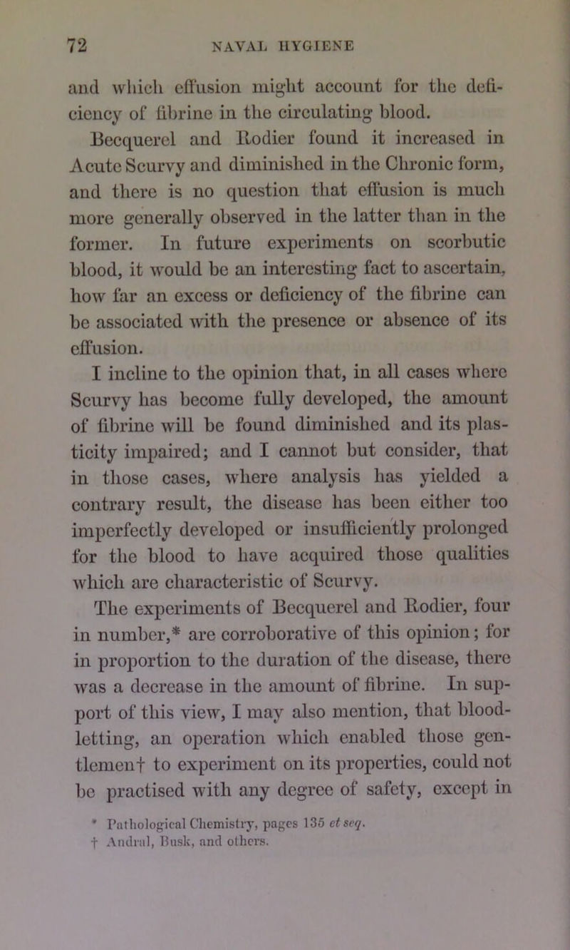 luul which effusion might account for the deff- eieucy of ffbrine in the circulating blood. Becquercl and Uodier found it increased in Acute Scurvy and diminished in the Chronic form, and there is no question that effusion is much more generally observed in the latter than in the former. In future experiments on scorbutic blood, it would be an interesting fact to ascertain, how far an excess or deficiency of the fibrin e can be associated with the presence or absence of its effusion. I incline to the opinion that, in all cases where Scurvy has become fully developed, the amount of fibrine will be found diminished and its plas- ticity impaired; and I cannot but consider, that in those cases, where analysis has yielded a contrary result, the disease has been either too imperfectly developed or insufficiently prolonged for the blood to have acquired those qualities which are characteristic of Scurvy. The experiments of Becquerel and llodier, four in number,* are corroborative of this opinion; for in proportion to the duration of the disease, there was a decrease in the amount of fibrine. In sup- port of this view, I may also mention, that blood- letting, an operation which enabled those gen- tlemenf to experiment on its properties, could not be practised with any degree of safety, except in • Putliological Chemistry, pages 135 etseq. t Aiulral, Husk, and others.