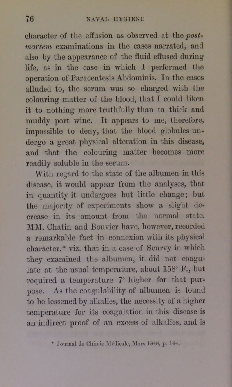 character of the elfiision as observed at the post- mortem examinations in the cases narrated, and also by the appearance of the fluid effused during life, as in the case in which I performed the operation of Paracentesis Abdominis. In the cases alluded to, the serum was so charged with the colouring matter of the blood, that I could liken it to nothing more truthfully than to thick and muddy port wine. It appears to me, therefore, impossible to deny, that the blood globules un- dergo a great physical alteration in this disease, and that the colouring matter becomes more readily soluble in the serum. With regard to the state of the albumen in this disease, it would appear from the analyses, that in quantity it undergoes but little change; but the majority of experiments show a slight de- crease in its amount from the normal state. MM. Chatin and Bouvier have, however, recorded a remarkable fact in connexion with its physical character,* viz. that in a case of Scurvy in which they examined the albumen, it did not coagu- late at the usual temperature, about 158° P., but required a temperature 7° liigher for that pur- pose. As the coagulability of albumen is found to be lessened by alkalies, the necessity of a higher temperature for its coagulation in this disease is an indirect proof of an excess of alkalies, and is * Joiu-nal dc C'liiinie Mcdicale, Mars 1818, p. 144.