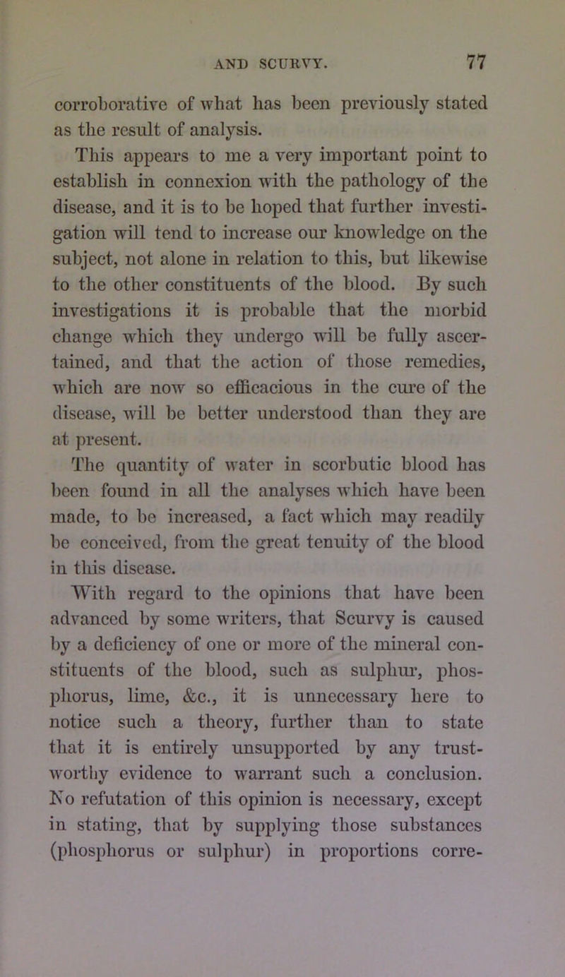 corroborative of what has been previously stated as the result of analysis. This appears to me a very important point to establish in connexion with the pathology of the disease, and it is to be hoped that further investi- gation will tend to increase our knowledge on the subject, not alone in relation to this, but likewise to the other constituents of the blood. By such investigations it is probable that the morbid change which they undergo will be fully ascer- tained, and that the action of those remedies, which are now so efficacious in the cure of the disease, will be better understood than they are at present. Tlie quantity of water in scorbutic blood has ])een found in all the analyses which have been made, to be increased, a fact which may readily be conceived, from the great tenuity of the blood in this disease. With regard to the opinions that have been advanced by some w'riters, that Scurvy is caused by a deficiency of one or more of the mineral con- stituents of the blood, such as sulplim*, phos- phorus, lime, &c., it is unnecessary here to notice such a theory, further than to state that it is entirely unsupported by any trust- worthy evidence to warrant such a conclusion. Ko refutation of this opinion is necessary, except in stating, that by supplying those substances (phosphorus or sulphur) in proportions corre-