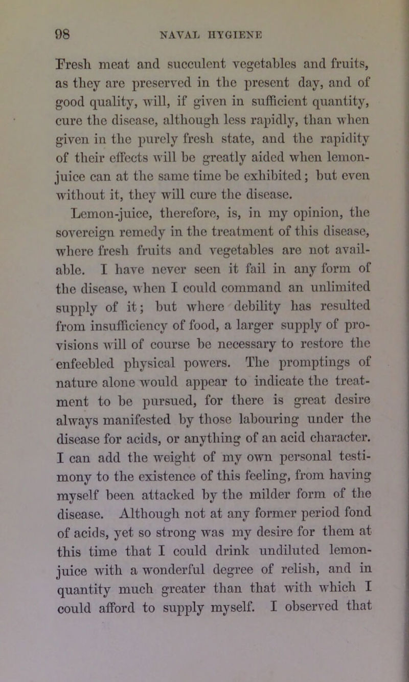 Fresh meat and succulent vegetables and fruits, as they are preserved in the present day, and of good quality, will, if given in sufficient quantity, cure the disease, although less rapidly, than when given in the purely fresh state, and the rapidity of their elFeets will be greatly aided when lemon- juice can at the same time be exhibited; hut even without it, they will cure the disease. Lemon-juice, therefore, is, in my opinion, the sovereign remedy in the treatment of this disease, where fresh fruits and vegetables are not avail- able. I have never seen it fail in any form of the disease, when I could command an unlimited supply of it; but where debility has resulted from insufficiency of food, a larger supply of pro- visions will of course be necessary to restore the enfeebled physical powers. The promptings of nature alone would appear to indicate the treat- ment to be pursued, for there is great desire always manifested by those labouring under the disease for acids, or anything of an acid character. I can add the weight of my own personal testi- mony to the existence of this feeling, from having myself been attacked by the milder form of the disease. Although not at any former period fond of acids, yet so strong was my desire for them at this time that I could drink undiluted lemon- juice with a wonderful degree of relish, and in quantity much greater than that with which I could afford to supply myself. I observed that