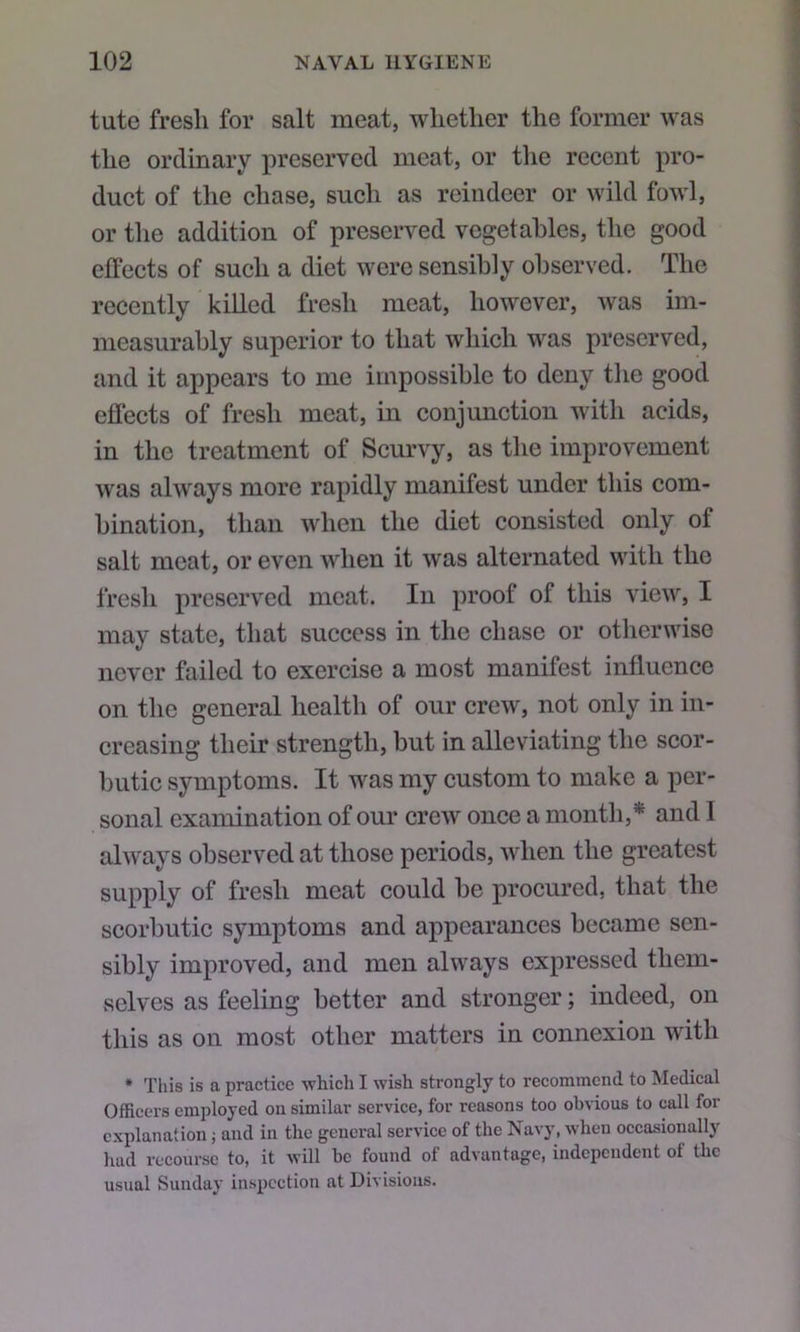 tute fresli for salt meat, whether the former was the ordinary preserved meat, or tlie recent pro- duct of the chase, such as reindeer or wild fowl, or the addition of preserved vegetables, the good effects of such a diet were sensibly observed. The recently killed fresh meat, however, was im- measurably superior to that which was preserved, and it appears to me impossible to deny the good effects of fresh meat, in conjunction with acids, in the treatment of Scurvy, as the improvement was always more rapidly manifest under this com- bination, than when the diet consisted only of salt meat, or even when it was alternated with the fresh preserved meat. In proof of this view, I may state, that success in the chase or otherwise never failed to exercise a most manifest influence on the general health of our crew, not only in in- creasing their strength, but in alleviating the scor- butic symptoms. It was my custom to make a per- sonal examination of our crew once a month,* and I always observed at those periods, when the greatest supply of fresh meat could be procured, that the scorbutic symptoms and appearances became sen- sibly improved, and men always expressed them- selves as feeling better and stronger; indeed, on this as on most other matters in connexion with * This is a practice which I wish strongly to recommend to Medical Officers employed on similar service, for reasons too obvious to call for explanation; and in the general service of the Navy, when occasionally hud recourse to, it will be found of advantage, independent of the usual Sunday inspection at Divisions.