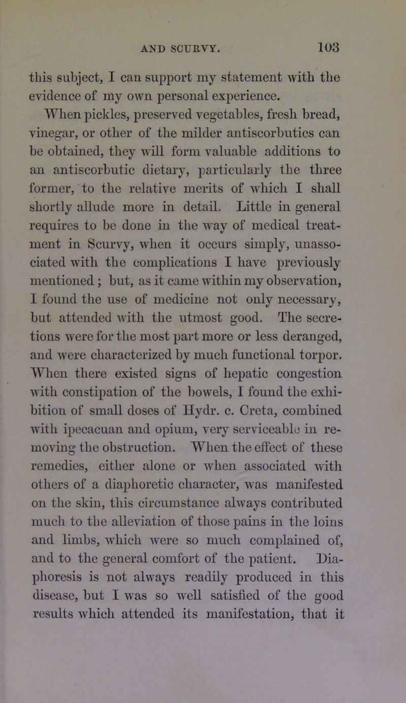 this subject, I can support my statement with the evidence of my own personal experience. When pickles, preserved vegetables, fresh bread, vinegar, or other of the milder antiscorbutics can be obtained, they will form valuable additions to an antiscorbutic dietary, particularly the three former, to the relative merits of which I shall shortly allude more in detail. Little in general requires to be done in the way of medical treat- ment in Scurvy, when it occurs simply, unasso- ciated with the complications I have previously mentioned; but, as it came within my observation, I found the use of medicine not only necessary, but attended with the utmost good. The secre- tions were for the most part more or less deranged, and were characterized by much functional torpor. When there existed signs of hepatic congestion with constipation of the bowels, I found the exhi- bition of small doses of Hydr. c. Greta, combined with ipecacuan and opium, very serviceable in re- moving tbe obstruction. When the effect of these remedies, either alone or when associated with others of a diaphoretic character, was manifested on the skin, this circumstance always contributed much to the alleviation of those pains in the loins and limbs, which were so much complained of, and to the general comfort of the patient. Dia- phoresis is not always readily produced in this disease, but I was so well satisfied of the good results which attended its manifestation, that it