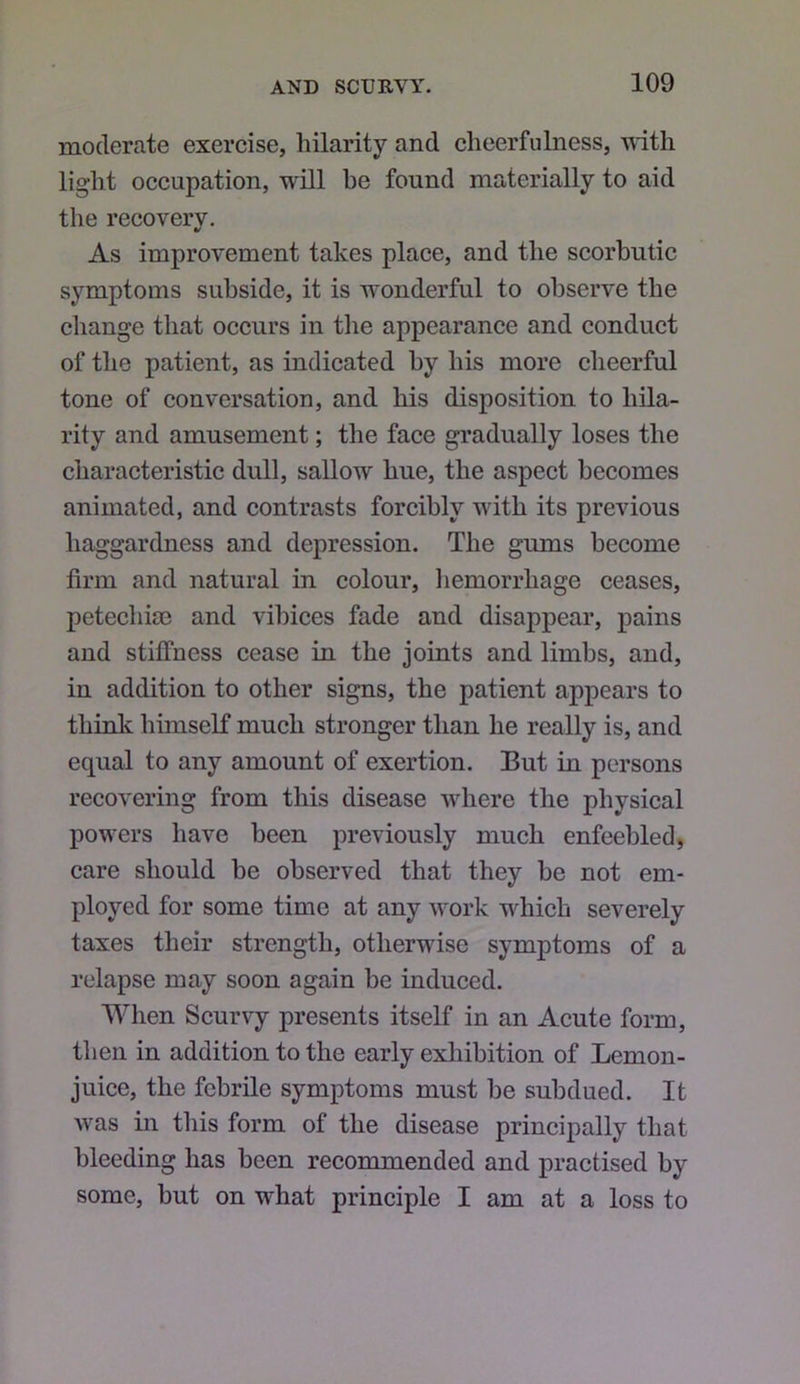 moderate exercise, hilarity and cheerfulness, with light occupation, will be found materially to aid the recovery. As improvement takes place, and the scorbutic symptoms subside, it is wonderful to observe the change that occurs in the appearance and conduct of the patient, as indicated by his more cheerful tone of conversation, and his disposition to hila- rity and amusement; the face gradually loses the characteristic dull, sallow hue, the aspect becomes animated, and contrasts forcibly with its previous haggardness and depression. The gums become firm and natural in colour, liemorrhage ceases, petechite and vibices fade and disappear, pains and stiffness cease in the joints and limbs, and, in addition to other signs, the patient appears to think himself much stronger than he really is, and equal to any amount of exertion. But in persons recovering from this disease where the physical powers have been previously much enfeebled, care should be observed that they be not em- ployed for some time at any work which severely taxes their strength, otherwise symptoms of a relapse may soon again be induced. When Scurvy presents itself in an Acute form, then in addition to the early exhibition of Lemon- juice, the febrile symptoms must be subdued. It was in this form of the disease principally that bleeding has been recommended and practised by some, but on what principle I am at a loss to