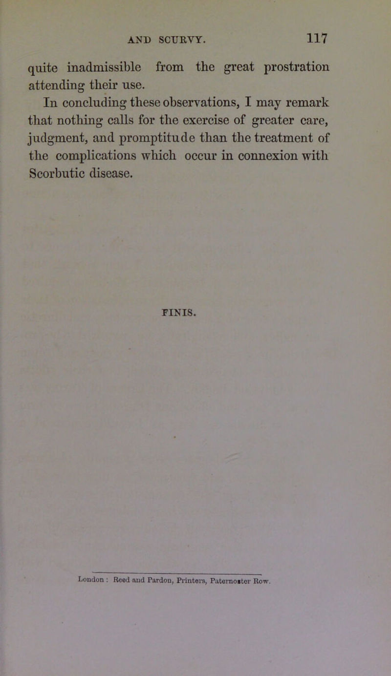 quite inadmissible from the great prostration attending their use. In concluding these observations, I may remark that nothing calls for the exercise of greater care, judgment, and promptitude than the treatment of the complications which occur in connexion with Scorbutic disease. FINIS. London : Rood and Pardon, Printei-s, Patemoitor Row.