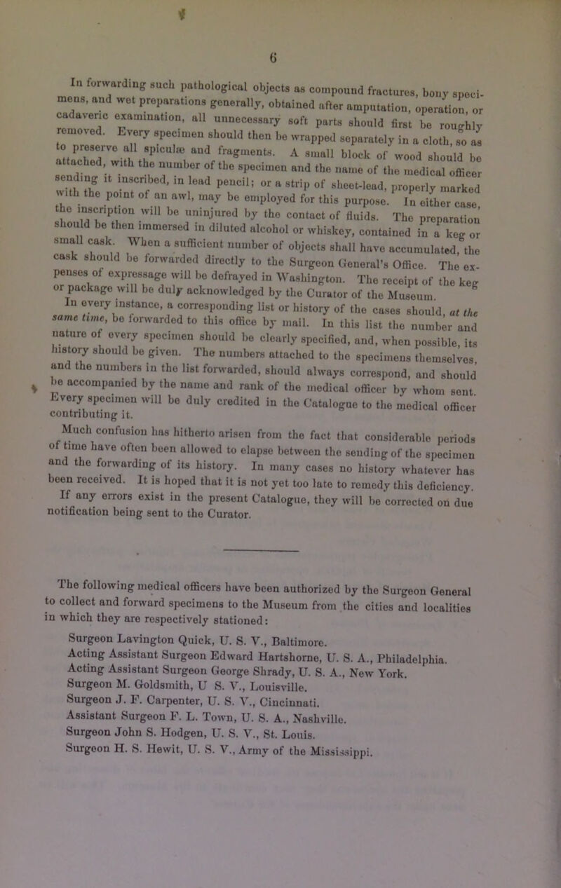 i G In forwarding such pathological objects as compound fractures, bony spoci- mens, and wot preparations generally, obtained after amputation, operation, or cadaseric examination, all unnecessary soft parts should first bo roughly remold. Every specimen should then be wrapped separately in a cloth, so as to preserve all sp.culoe and fragments. A small block of wood should be attached with the number of the specimen and the name of the medical oLer nith the point of an awl, may be employed for this purpose. In either case the inscription will be uninjured by the contact of fluids. The preparation shou d be then immersed in diluted alcohol or whiskey, contained in a keg or small cask When a sufficient number of objects shall have accumulated, the cask should be forwarded directly to the Surgeon General’s Office. The ex- penses of expressage will be defrayed in Washington. The receipt of the keg or package will be duly acknowledged by the Curator of the Museum In every instance, a corresponding list or history of the cases should, at the same time bo forwarded to this office by mail. In this list the number and nature of every specimen should be clearly specified, and, when possible, its his ory should be given. The numbers attached to the specimens themselves and the numbers in the list foi^-arded, should always conespond, and should be accompanied by the name and rank of the medical officer by whom sent Every specimen will be duly credited in the Catalogue to the medical officer contributing it. Much confusion has hitherto arisen from the fact that considerable periods of time have often been allowed to elapse between the sending of the specimen and the forwarding of its history. In many cases no history whatever has been received. It is hoped that it is not yet too late to remedy this deficiency. If any errors exist in the present Catalogue, they will be corrected on due notification being sent to the Curator. The following medical officers have been authorized by the Surgeon General to collect and forward specimens to the Museum from the cities and localities in which they are respectively stationed: Surgeon Lavington Quick, U. S. V., Baltimore. Acting Assistant Surgeon Edward Hartshomo, U. S. A., Philadelphia. Acting Assistant Surgeon George Shrady, U. S. A., New York. Surgeon M. Goldsmith, U S. V., Louisville. Surgeon J. F. Carpenter, U. S. V., Cincinnati. Assistant Surgeon F. L. Town, U. 8. A., Nashville. Surgeon John S. Hodgen, U. S. V., St. Louis. Surgeon H. S. Hewit, U. S. V., Army of the Mis,sis.sippi.