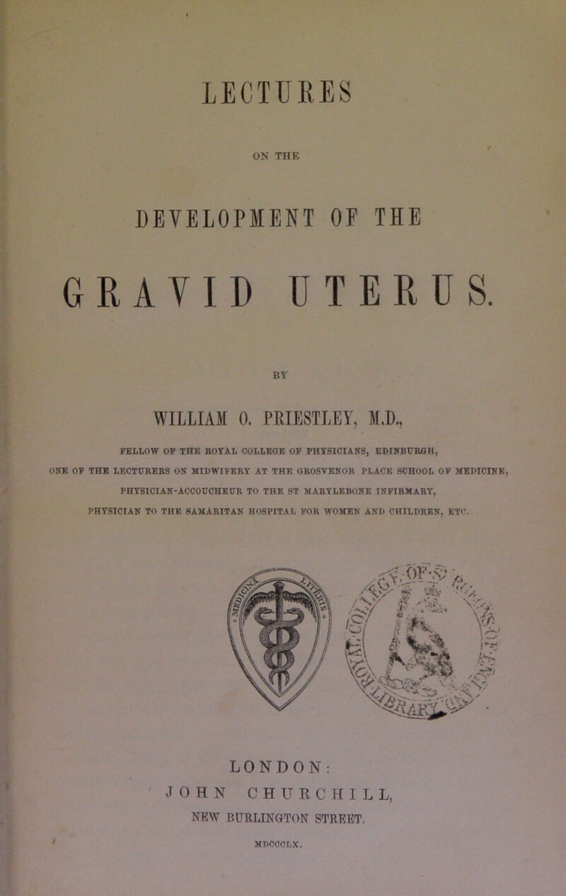 OK THE DEVELOPMENT OF THE GRAVID UTERUS. BY WILLIAM 0. PRIESTLEY, M.D., FELLOW OF THE ROYAL COLLEGE OF PHYSICIAR8, EBIRBUROH, ONE OP THE LECTURERS ON MIDWIFERY AT THE OROSVENOR PLACE SCHOOL OF MEDICINE, PHYSICIAN-ACCOUCHEUR TO THE ST MARYLEBONE INFIRMARY, PHYSICIAN TO THE SAMARITAN HOSPITAL FOR WOMEN AND CHILDREN, ETC. LONDON; JOHN CHURCHILL, NEW BURLINGTON STREET. I MDCCOLX.
