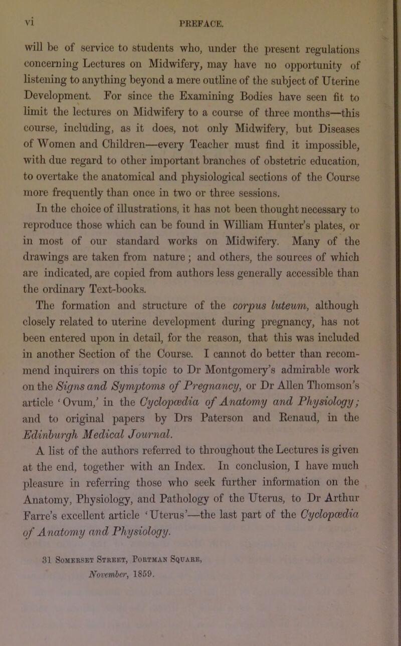 will be of .seiwice to students who, under the present regulations concerning Lectures on Midwifery, may liave no opportunity of listening to anything beyond a mere outline of the subject of Uterine Development. For since the Examining Bodies have seen fit to limit the lectures on Midwifeiy to a course of three mouths—this course, including, as it does, not only Midwifery, but Diseases of Women and Children—every Teacher must find it impossible, with due regard to other important branches of obstetric education, to overtake the anatomical and physiological sections of the Course more frequently than once m two or three sessions. In the choice of illustrations, it has not been thought necessary to reproduce those which can be found in William Hunter’s plates, or in most of our standard works on Midwifery. Many of the drawings are taken from nature ; and other.s, the sources of which are indicated, are copied from authors less generally accessible than the ordinary Text-books. The formation and structure of the corpus luteum, although closely related to uterine development during pregnancy, has not been entered upon in detail, for the reason, that this was included in another Section of the Course. I cannot do better than recom- mend inquirers on this topic to Dr Montgomery’s admirable work on the Signs and Symptoms of Pregnancy, or Dr Allen Tliomson’s article ‘Ovum,’ in the Cyclopcedia of Anatomy and Physiology; and to original papers by Drs Paterson and Renaud, in the Edinburgh Medical Journal. A list of the authors referred to throughout the Lectures is given at the end, together with an Index. In conclusion, I have mucli pleasure in referring those who seek further information on the Anatomy, Physiology, and Pathology of the Uterus, to Dr Arthur Farre’s excellent article ‘Utenis’—the last part of the Cyclopcedia of Anatomy and Physiology. 31 Somerset Street, Portman Square, November, 1859.